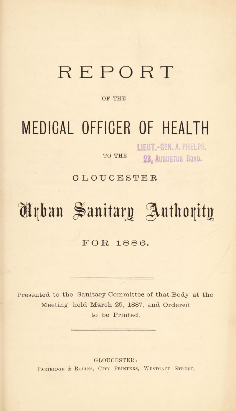 REPORT OF THE MEDICAL OFFICER OF HEALTH TO THE rK. ^ . n. GLOUCESTER Hilkn ^anitaim ^^utltaiiitji FOI^ 18S6. Presented to the Sanitary Committee of that Body at the Meeting held March 25, 1887, and Ordered to be Printed. GLOUCESTER: Rartridge & Robins, City Printers, Westgate Street.