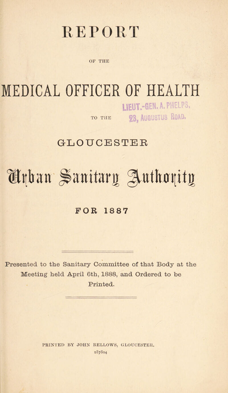 REPORT OF THE MEDICAL OFFICER OF HEALTH TO THE S3, Augustus Row. GLOUCESTER Sir ban Hattiterg uthot[it» FOR 1887 Presented to the Sanitary Committee of that Body at the Meeting held April 6th, 1888, and Ordered to be Printed. PRINTED BY JOHN BELLOWS, GLOUCESTER. 187804