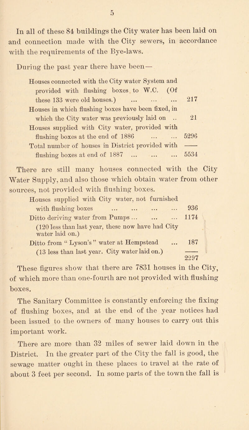 In all of these 84 buildings the City water has been laid on and connection made with the City sewers, in accordance with the requirements of the Bye-laws. During the past year there have been— Houses connected with the City water System and provided with flushing boxes to W.C. (Of these 133 were old houses.) ... ... ... 217 Houses in which flushing boxes have been fixed, in which the City water was previously laid on .. 21 Houses supplied with City water, provided with flushing boxes at the end of 1886 ... ... 5296 Total number of houses in District provided with flushing boxes at end of 1887 ... ... ... 5534 There are still many houses connected with the City Water Supply, and also those which obtain water from other sources, not provided with flushing boxes. Houses supplied with City water, not furnished with flushing boxes ... ... ... ... 936 Ditto deriving water from Pumps ... ... ... 1174 (120 less than last year, these now have had City water laid on.) Ditto from “ Lyson’s ” water at Hempstead ... 187 (13 less than last year. City water laid on.) 2297 These figures show that there are 7831 houses in the City, of which more than one-fourth are not provided with flushing boxes. The Sanitary Committee is constantly enforcing the fixing of flushing boxes, and at the end of the year notices had been issued to the owners of many houses to carry out this important work. There are more than 32 miles of sewer laid down in the District. In the greater part of the City the fall is good, the sewage matter ought in these places to travel at the rate of about 3 feet per second. In some parts of the town the fall is