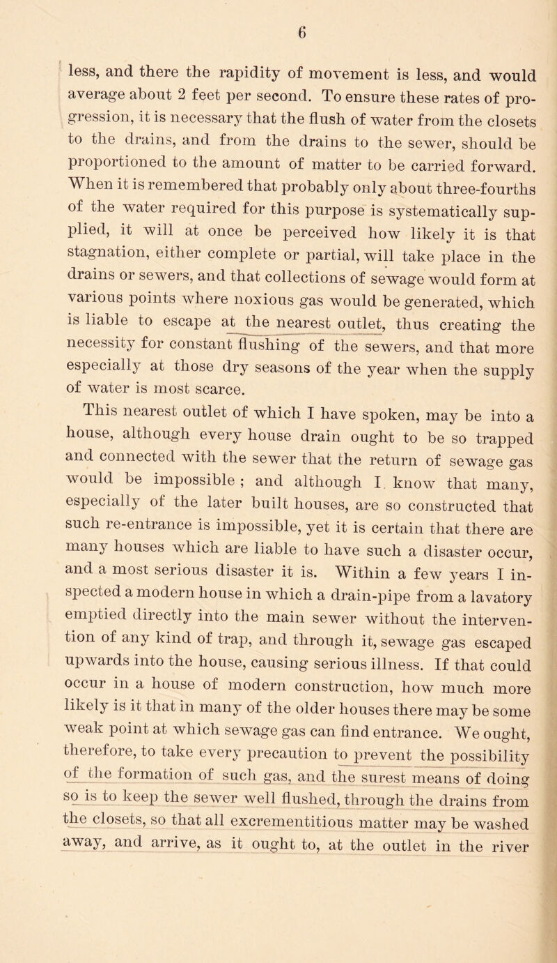 less, and there the rapidity of movement is less, and would average about 2 feet per second. To ensure these rates of pro- gression, it is necessary that the flush of water from the closets to the drains, and from the drains to the sewer, should be proportioned to the amount of matter to be carried forward. When it is remembered that probably only about three-fourths of the water required for this purpose is systematically sup- plied, it will at once be perceived how likely it is that stagnation, either complete or partial, will take place in the drains or sewers, and that collections of sewage would form at various points where noxious gas would be generated, which is liable to escape at _the nearest outlet, thus creating the necessity for constant flushing of the sewers, and that more especially at those dry seasons of the year when the supply of water is most scarce. flhis nearest outlet of which I have spoken, may be into a house, although every house drain ought to be so trapped and connected with the sewer that the return of sewage gas would be impossible; and although I. know that many, especially of the later built houses, are so constructed that such re-entrance is impossible, yet it is certain that there are many houses which are liable to have such a disaster occur, and a most serious disaster it is. Within a few years I in- spected a modern house in which a drain-pipe from a lavatory emptied directly into the main sewer without the interven- tion of any kind of trap, and through it, sewage gas escaped upwards into the house, causing serious illness. If that could occur in a house of modern construction, how much more likely is it that in many of the older houses there may be some weak point at which sewage gas can find entrance. We ought, therefore, to take every precaution to prevent the possibility qfjdie formation of such gas, and the surest means of doing so is to keep the sewer well flushed, through the drains from the closets, so that all excrementitious matter may be washed away, and arrive, as it ought to, at the outlet in the river