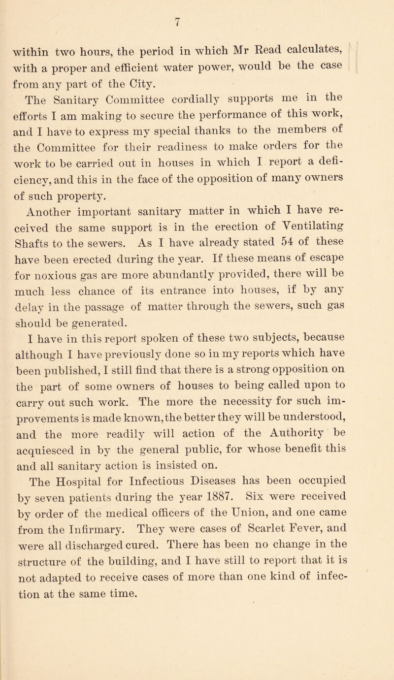 within two hours, the period in which Mr Read calculates, with a proper and efficient water power, would he the case from any part of the City. The Sanitary Committee cordially supports me in the efforts I am making to secure the performance of this work, and I have to express my special thanks to the members of the Committee for their readiness to make orders for the work to be carried out in houses in which I report a defi- ciency, and this in the face of the opposition of many owners of such property. Another important sanitary matter in which I have re- ceived the same support is in the erection of Ventilating Shafts to the sewers. As I have already stated 54 of these have been erected during the year. If these means of escape for noxious gas are more abundantly provided, there will be much less chance of its entrance into houses, if by any delay in the passage of matter through the sewers, such gas should be generated. I have in this report spoken of these two subjects, because although I have previously done so in my reports which have been published, I still find that there is a strong opposition on the part of some owners of houses to being called upon to carry out such work. The more the necessity for such im- provements is made known,the better they will be understood, and the more readily will action of the Authority be acquiesced in by the general public, for whose benefit this and all sanitary action is insisted on. The Hospital for Infectious Diseases has been occupied by seven patients during the year 1887. Six were received by order of the medical officers of the Union, and one came from the Infirmary. They were cases of Scarlet Fever, and were all discharged cured. There has been no change in the structure of the building, and I have still to report that it is not adapted to receive cases of more than one kind of infec- tion at the same time.