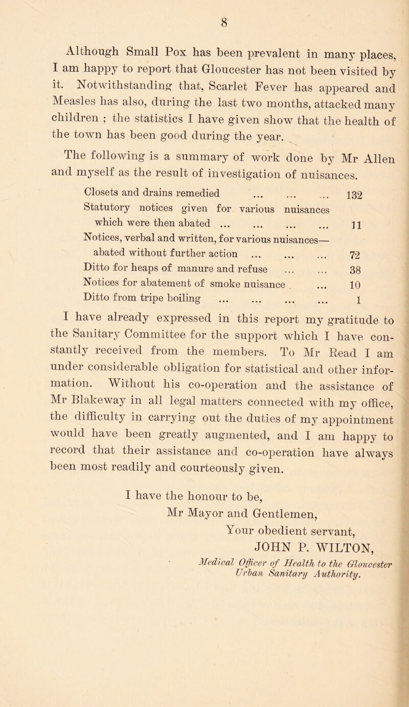 Although Small Pox has been prevalent in many places, I am happy to report that Gloucester has not been visited by it. Notwithstanding that, Scarlet Fever has appeared and Measles has also, during the last two months, attacked many children ; the statistics I have given show that the health of the town has been good during the year. The following is a summary of work done by Mr Allen and myself as the result of investigation of nuisances. Closets and drains remedied ... ... ... 132 Statutory notices given for various nuisances which were then abated H Notices, verbal and written, for various nuisances— abated without further action ... ... ... 72 Ditto for heaps of manure and refuse ... ... 38 Notices for abatement of smoke nuisance ... 10 Ditto from tripe boiling 1 I have already expressed in this report my gratitude to the Sanitary Committee for the support which I have con- stantly received from the members. To Mr Read I am under considerable obligation for statistical and other infor- mation. Without his co-operation and the assistance of Mr Blakeway in all legal matters connected with my office, the difficulty in carrying out the duties of my appointment would have been greatly augmented, and I am happy to record that their assistance and co-operation have always been most readily and courteously given. I have the honour to be, Mr Mayor and Gentlemen, Your obedient servant, JOHN P. WILTON, Medical Officer of Health to the Gloucester Urban Sanitary Authority.