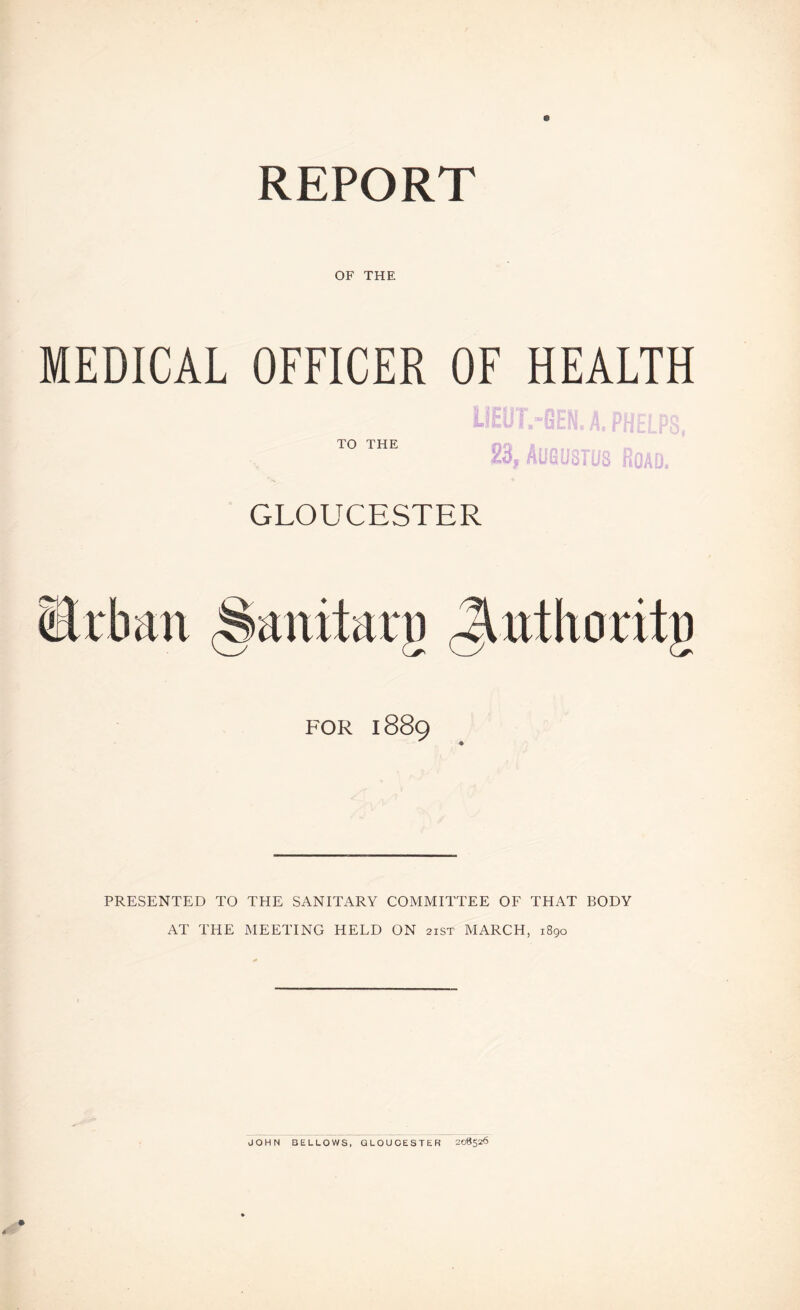 REPORT OF THE MEDICAL OFFICER OF HEALTH TO THE T.-GEN. A, PHELPS, , Aygu'STUl. fi- ;1D. GLOUCESTER iJrban (Sanitarg ,^tttlioritg FOR 1889 PRESENTED TO THE SANITARY COMMITTEE OF THAT BODY AT THE MEETING HELD ON 21ST MARCH, 1890 JOHN BELLOWS, GLOUCESTER 208326