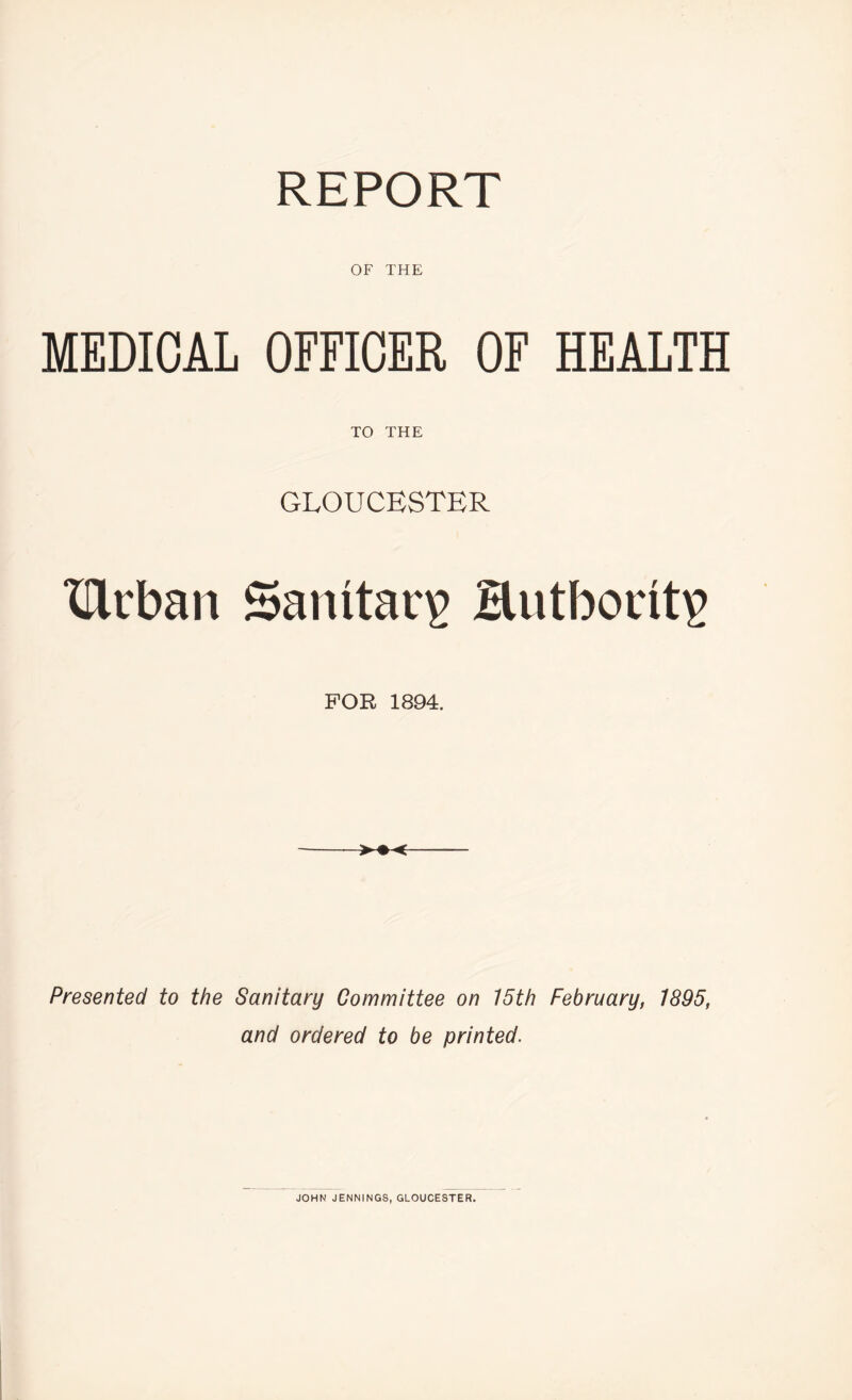 OF THE MEDICAL OFFICER OF HEALTH TO THE GLOUCESTER Ucban Sanitary HutbocitP FOR 1894. Presented to the Sanitary Committee on 15th February, 1895, and ordered to be printed. JOHN JENNINGS, GLOUCESTER.