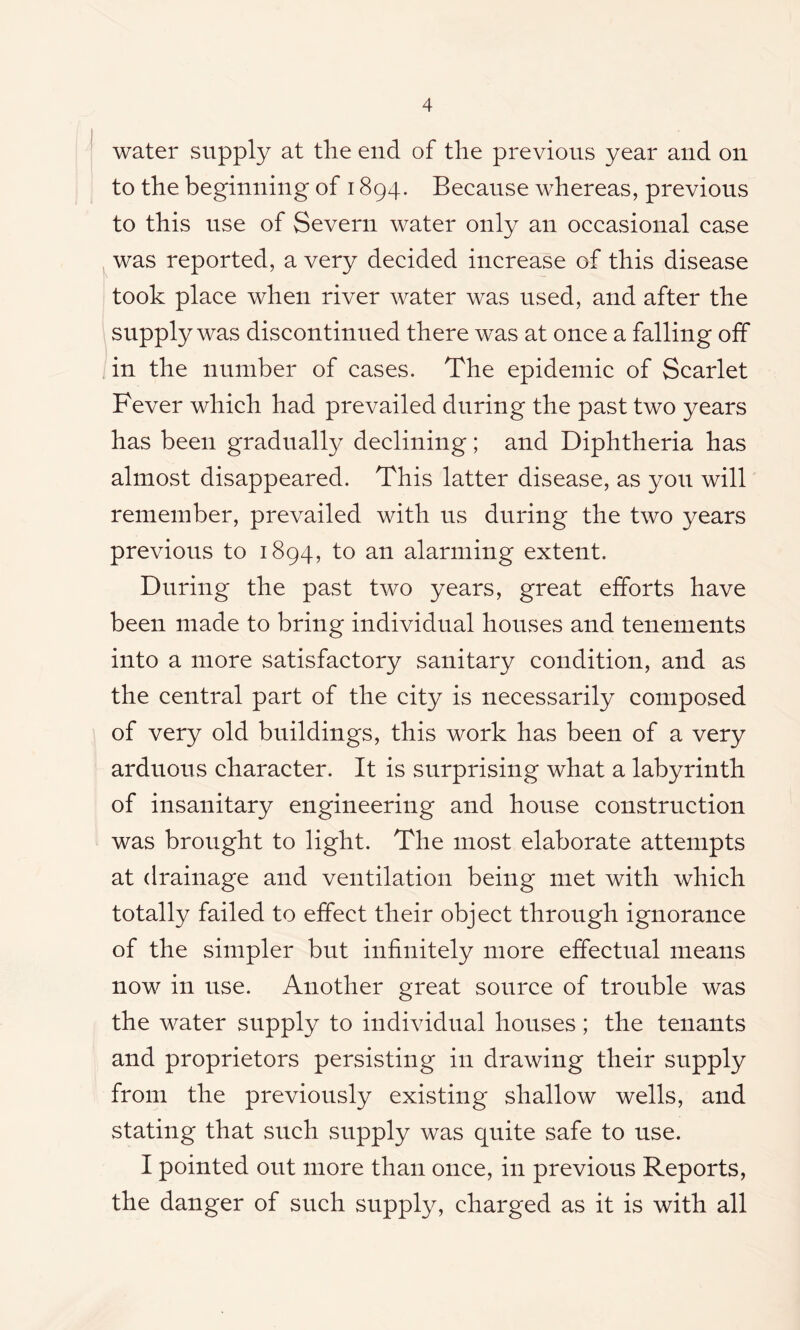 water supply at the end of the previous year and on to the beginning of 1894. Because whereas, previous to this use of Severn water only an occasional case was reported, a very decided increase of this disease took place when river water was used, and after the supply was discontinued there was at once a falling off in the number of cases. The epidemic of Scarlet Fever which had prevailed during the past two years has been gradually declining; and Diphtheria has almost disappeared. This latter disease, as you will remember, prevailed with us during the two years previous to 1894, to an alarming extent. During the past two years, great efforts have been made to bring individual houses and tenements into a more satisfactory sanitary condition, and as the central part of the city is necessarily composed of very old buildings, this work has been of a very arduous character. It is surprising what a labyrinth of insanitary engineering and house construction was brought to light. The most elaborate attempts at drainage and ventilation being met with which totally failed to effect their object through ignorance of the simpler but infinitely more effectual means now in use. Another great source of trouble was the water supply to individual houses; the tenants and proprietors persisting in drawing their supply from the previously existing shallow wells, and stating that such supply was quite safe to use. I pointed out more than once, in previous Reports, the danger of such supply, charged as it is with all