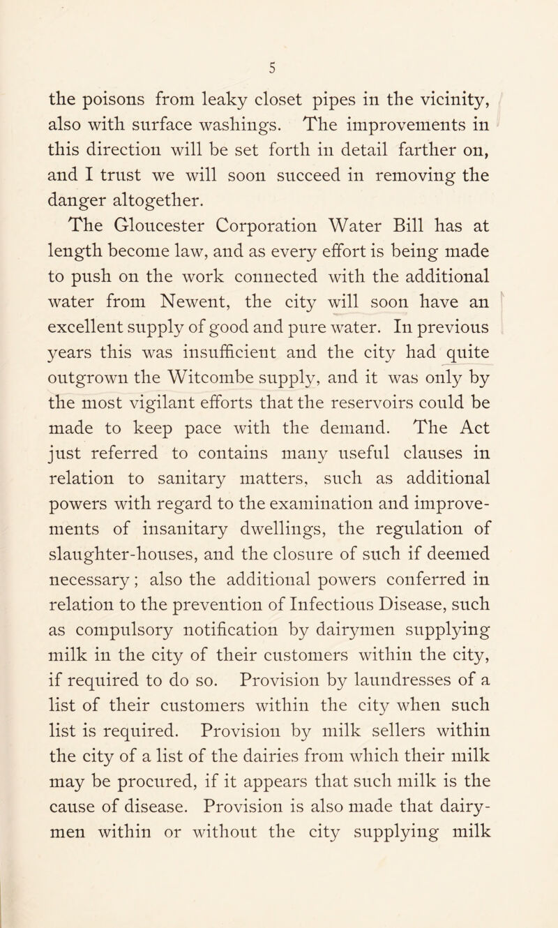 the poisons from leaky closet pipes in the vicinity, also with surface washings. The improvements in this direction will be set forth in detail farther on, and I trust we will soon succeed in removing the danger altogether. The Gloucester Corporation Water Bill has at length become law, and as every effort is being made to push on the work connected with the additional water from Newent, the city will soon have an excellent supply of good and pure water. In previous years this was insufficient and the city had quite outgrown the Witcombe supply, and it was only by the most vigilant efforts that the reservoirs could be made to keep pace with the demand. The Act just referred to contains many useful clauses in relation to sanitary matters, such as additional powers with regard to the examination and improve- ments of insanitary dwellings, the regulation of slaughter-houses, and the closure of such if deemed necessary; also the additional powers conferred in relation to the prevention of Infectious Disease, such as compulsory notification by dairymen supplying milk in the city of their customers within the city, if required to do so. Provision by laundresses of a list of their customers within the city when such list is required. Provision by milk sellers within the city of a list of the dairies from which their milk may be procured, if it appears that such milk is the cause of disease. Provision is also made that dairy- men within or without the city supplying milk