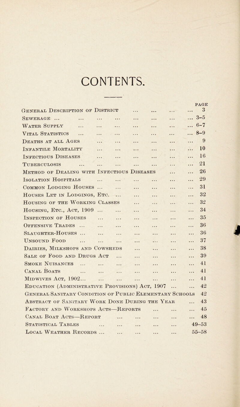 CONTENTS PAGE General Description of District ... ... ... ... 3 bEWERAGE ... ... ... ... ... ... ... ... Water Supply ... ... ... ... ... ... ... 0-7 Vital Statistics ... ... ... ... ... ... ... 8-9 Deaths at all Ages ... ... ... ... ... ... 9 Infantile Mortality ... ... ... ... ... ... 10 Infectious Diseases ... ... ... ... ... ... 16 Tuberculosis ... ... ... ... ... ... ... 21 Method of Dealing with Infectious Diseases ... ... 26 Isolation Hospitals ... ... ... ... ... ... 29 Common Lodging Houses ... ... ... ... ... ... 31 Houses Let in Lodgings, Etc. ... ... ... ... ... 32 Housing of the Working Classes ... ... ... ... 32 Housing, Etc., Act, 1909 ... ... ... ... ... ... 34 Inspection of Houses ... ... ... ... ... ... 35 Offensive Trades ... ... ... ... ... ... ... 36 Slaughter-Houses ... ... ... ... ... ... ... 36 Unsound Food ... ... ... ... ... ... ... 37 Dairies, Milkshops and Cowsheds ... ... ... ... 38 Sale of Food and Drugs Act ... ... ... ... ... 39 Smoke Nuisances ... ... ... ... ... ... ... 41 Canal Boats ... ... ... ... ... ... ... 41 Midwives Act, 1902... ... ... ... ... ... ... 41 Education (Administrative Provisions) Act, 1907 ... ... 42 General Sanitary Condition of Public Elementary Schools 42 Abstract of Sanitary Work Done During the Year ... 43 Factory and Workshops Acts—Reports ... ... ... 45 Canal Boat Acts—Report ... ... ... ... ... 48 Statistical Tables ... ... ... ... ... 49-53 Local Weather Records ... ... ... ... ... 55-58