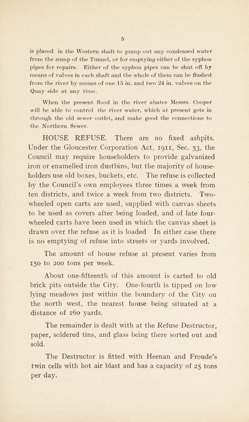 is placed in the Western shaft to pump out any condensed water from the sump of the Tunnel, or for emptying either of the syphon pipes for repairs. Either of the syphon pipes can be shut off by means of valves in each shaft, and the whole of them can be flushed from the river by means of one 15 in. and two 24 in. valves on the Quay side at any time. When the present flood in the river abates Messrs. Cooper will be able to control the river water, which at present gets in through the old sewer outlet, and make good the connections to the Northern Sewer. HOUSE REFUSE. There are no fixed ashpits. Under the Gloucester Corporation Act, 1911, Sec. 53, the Council may require householders to provide galvanized iron or enamelled iron dustbins, but the majority of house- holders use old boxes, buckets, etc. The refuse is collected by the Council’s own employees three times a week from ten districts, and twice a week from two districts. Two- wheeled open carts are used, supplied with canvas sheets to be used as covers after being loaded, and of late four- wheeled carts have been used in which the canvas sheet is drawn over the refuse as it is loaded In either case there is no emptying of refuse into streets or yards involved. The amount of house refuse at present varies from 150 to 200 tons per week. About one-fifteenth of this amount is carted to old brick pits outside the City. One-fourth is tipped on low lying meadows just within the boundary of the City on the north west, the nearest house being situated at a distance of 160 yards. The remainder is dealt with at the Refuse Destructor, paper, soldered tins, and glass being there sorted out and sold. The Destructor is fitted with Heenan and Froude’s twin cells with hot air blast and has a capacity of 25 tons per day.