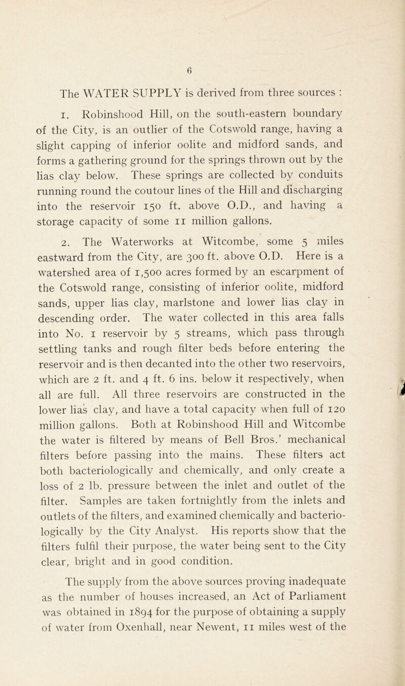 The WATER SUPPLY is derived from three sources : 1. Robinshood Hill, on the south-eastern boundary of the City, is an outlier of the Cotswold range, having a slight capping of inferior oolite and midford sands, and forms a gathering ground for the springs thrown out by the lias clay below. These springs are collected by conduits running round the coutour lines of the Hill and discharging into the reservoir 150 ft. above O.D., and having a storage capacity of some 11 million gallons. 2. The Waterworks at Witcombe, some 5 miles eastward from the City, are 300 ft. above O.D. Here is a watershed area of 1,500 acres formed by an escarpment of the Cotswold range, consisting of inferior oolite, midford sands, upper lias clay, marlstone and lower lias clay in descending order. The water collected in this area falls into No. 1 reservoir by 5 streams, which pass through settling tanks and rough filter beds before entering the reservoir and is then decanted into the other two reservoirs, which are 2 ft. and 4 ft. 6 ins. below it respectively, when all are full. All three reservoirs are constructed in the lower lias clay, and have a total capacity when full of 120 million gallons. Both at Robinshood Hill and Witcombe the water is filtered by means of Bell Bros/ mechanical filters before passing into the mains. These filters act both bacteriologically and chemically, and only create a loss of 2 lb. pressure between the inlet and outlet of the filter. Samples are taken fortnightly from the inlets and outlets of the filters, and examined chemically and bacterio- logically by the City Analyst. His reports show that the filters fulfil their purpose, the water being sent to the City clear, bright and in good condition. The supply from the above sources proving inadequate as the number of houses increased, an Act of Parliament was obtained in 1894 for the purpose of obtaining a supply of water from Oxenhall, near Newent, 11 miles west of the