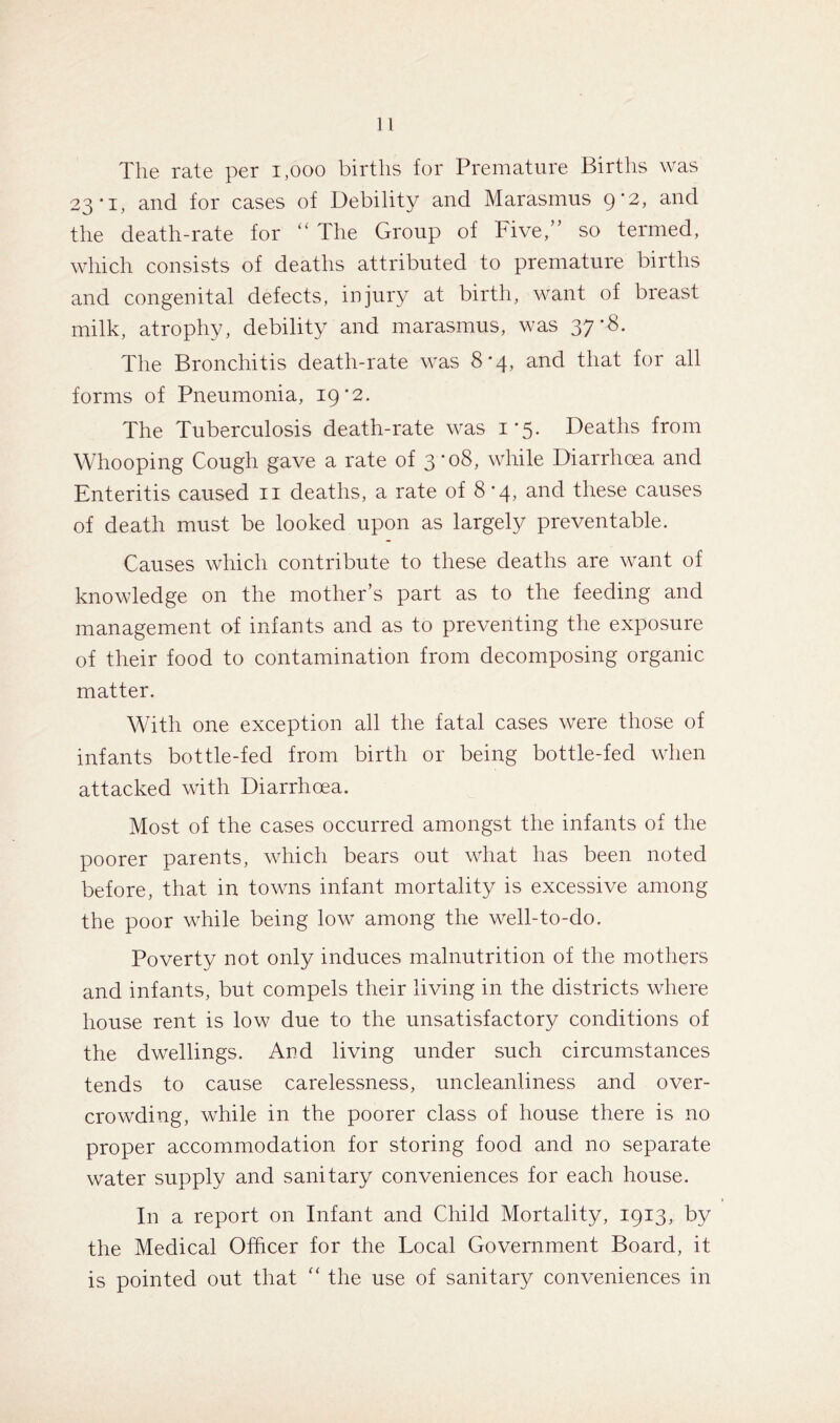 The rate per 1,000 births for Premature Births was 23*1, and for cases of Debility and Marasmus ()'2, and the death-rate for “ The Group of Five,” so termed, which consists of deaths attributed to premature births and congenital defects, injury at birth, want of breast milk, atrophy, debility and marasmus, was 37'8. The Bronchitis death-rate was 8-4, and that for all forms of Pneumonia, 19 ’2. The Tuberculosis death-rate was 1*5. Deaths from Whooping Cough gave a rate of 3 *08, while Diarrhoea and Enteritis caused 11 deaths, a rate of 8*4, and these causes of death must be looked upon as largely preventable. Causes which contribute to these deaths are want of knowledge on the mother’s part as to the feeding and management of infants and as to preventing the exposure of their food to contamination from decomposing organic matter. With one exception all the fatal cases were those of infants bottle-fed from birth or being bottle-fed when attacked with Diarrhoea. Most of the cases occurred amongst the infants of the poorer parents, which bears out what has been noted before, that in towns infant mortality is excessive among the poor while being low among the well-to-do. Poverty not only induces malnutrition of the mothers and infants, but compels their living in the districts where house rent is low due to the unsatisfactory conditions of the dwellings. And living under such circumstances tends to cause carelessness, uncleanliness and over- crowding, while in the poorer class of house there is no proper accommodation for storing food and no separate water supply and sanitary conveniences for each house. In a report on Infant and Child Mortality, 1913, by the Medical Officer for the Local Government Board, it is pointed out that “ the use of sanitary conveniences in