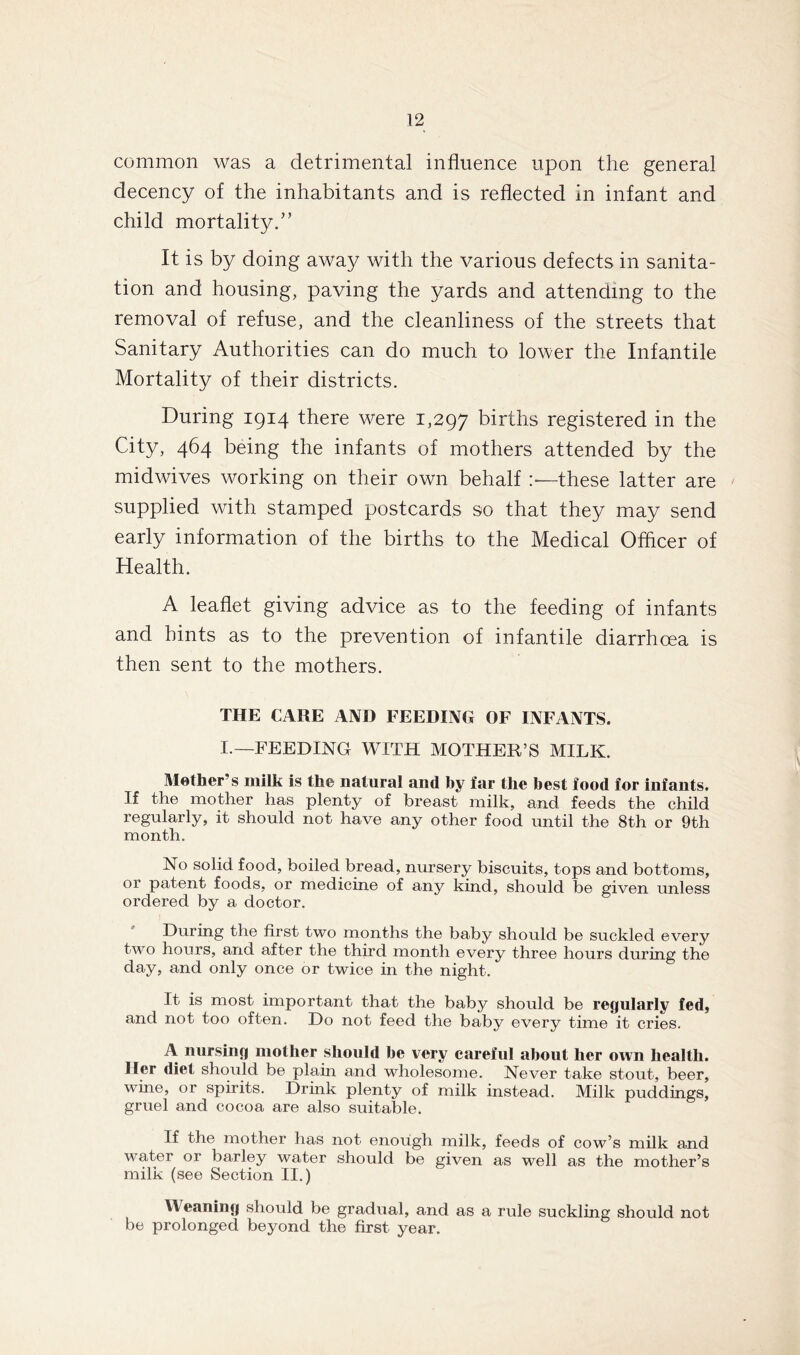 common was a detrimental influence upon the general decency of the inhabitants and is reflected in infant and child mortality.” It is by doing away with the various defects in sanita- tion and housing, paving the yards and attending to the removal of refuse, and the cleanliness of the streets that Sanitary Authorities can do much to lower the Infantile Mortality of their districts. During 1914 there were 1,297 births registered in the City, 464 being the infants of mothers attended by the midwives working on their own behalf these latter are supplied with stamped postcards so that they may send early information of the births to the Medical Officer of Health. A leaflet giving advice as to the feeding of infants and hints as to the prevention of infantile diarrhoea is then sent to the mothers. THE CARE AND FEEDING OF INFANTS. I.—FEEDING WITH MOTHER’S MILK. Mother’s milk is the natural and by far the best food for infants. If the mother has plenty of breast milk, and feeds the child regularly, it should not have any other food until the 8th or 9th month. No solid food, boiled bread, nursery biscuits, tops and bottoms, or patent foods, or medicine of any kind, should be given unless ordered by a doctor. During the first two months the baby should be suckled every two hours, and after the third month every three hours during the day, and only once or twice in the night. It is most important that the baby should be regularly fed, and not too often. Do not feed the baby every time it cries. A nursing mother should be very careful about her own health. Iler diet should be plain and wholesome. Never take stout, beer, wine, or spirits. Drink plenty of milk instead. Milk puddings, gruel and cocoa are also suitable. If the mother has not enough milk, feeds of cow’s milk and water or barley water should be given as well as the mother’s milk (see Section II.) W eaning should be gradual, and as a rule suckling should not be prolonged beyond the first year.
