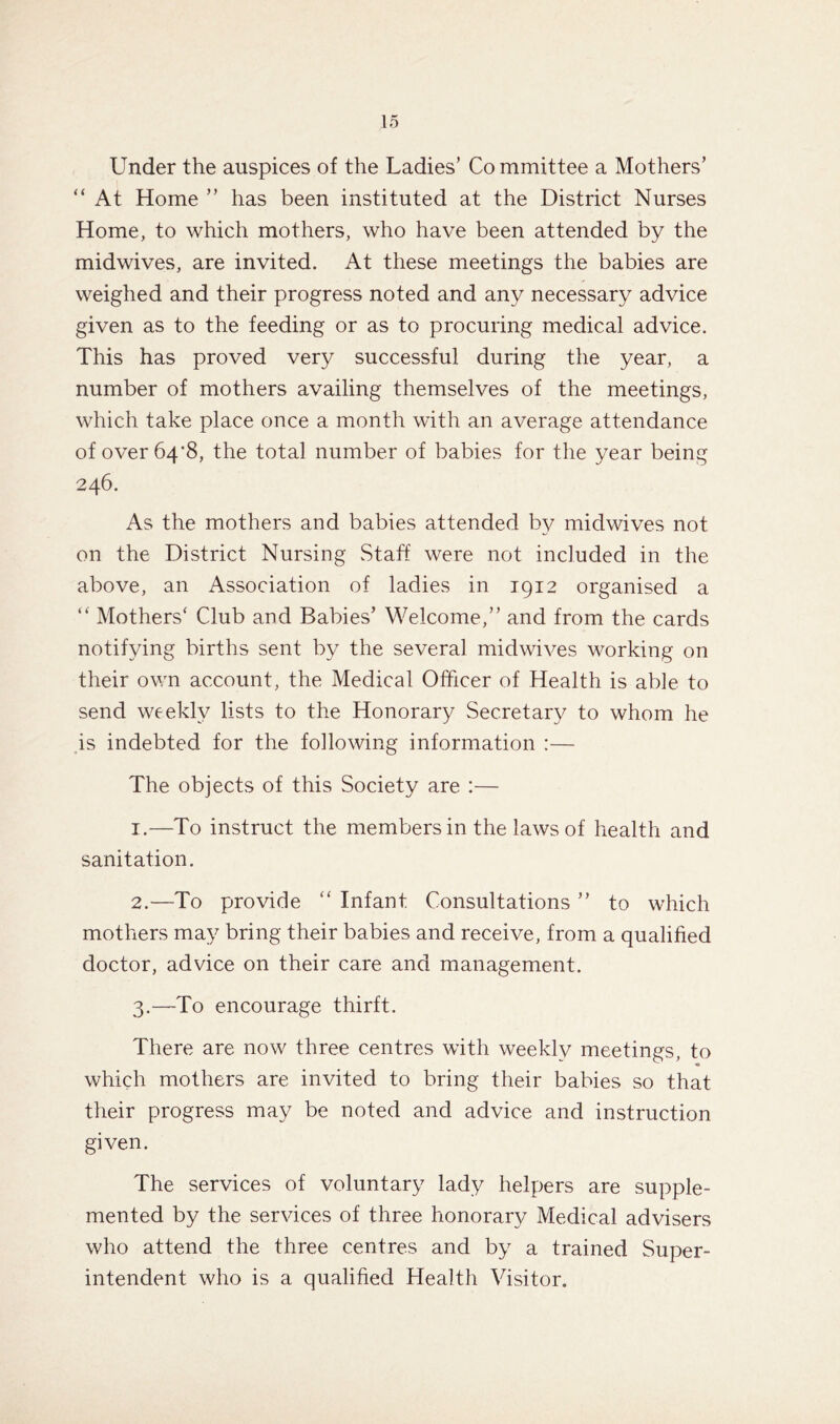 Under the auspices of the Ladies’ Co mmittee a Mothers’ “ At Home ” has been instituted at the District Nurses Home, to which mothers, who have been attended by the midwives, are invited. At these meetings the babies are weighed and their progress noted and any necessary advice given as to the feeding or as to procuring medical advice. This has proved very successful during the year, a number of mothers availing themselves of the meetings, which take place once a month with an average attendance of over 64*8, the total number of babies for the year being 246. As the mothers and babies attended by midwives not on the District Nursing Staff were not included in the above, an Association of ladies in 1912 organised a “ Mothers' Club and Babies’ Welcome,” and from the cards notifying births sent by the several midwives working on their own account, the Medical Officer of Health is able to send weekly lists to the Honorary Secretary to whom he is indebted for the following information :— The objects of this Society are :— 1. —To instruct the members in the laws of health and sanitation. 2. —To provide “ Infant. Consultations ” to which mothers may bring their babies and receive, from a qualified doctor, advice on their care and management. 3. —To encourage thirft. There are now three centres with weekly meetings, to which mothers are invited to bring their babies so that their progress may be noted and advice and instruction given. The services of voluntary lady helpers are supple- mented by the services of three honorary Medical advisers who attend the three centres and by a trained Super- intendent who is a qualified Health Visitor.