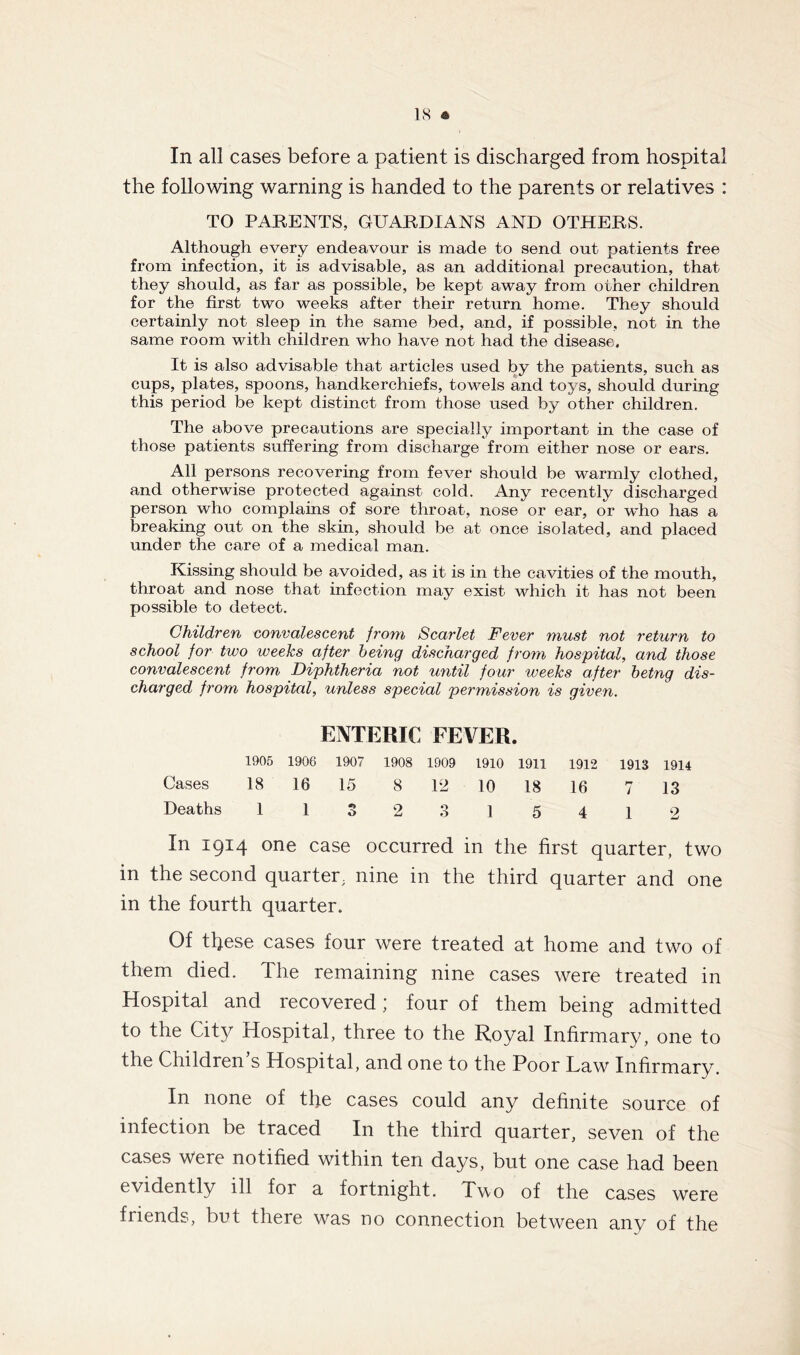 In all cases before a patient is discharged from hospital the following warning is handed to the parents or relatives : TO PARENTS, GUARDIANS AND OTHERS. Although every endeavour is made to send out patients free from infection, it is advisable, as an additional precaution, that they should, as far as possible, be kept away from oiher children for the first two weeks after their return home. They should certainly not sleep in the same bed, and, if possible, not in the same room with children who have not had the disease. It is also advisable that articles used by the patients, such as cups, plates, spoons, handkerchiefs, towels and toys, should during this period be kept distinct from those used by other children. The above precautions are specially important in the case of those patients suffering from discharge from either nose or ears. All persons recovering from fever should be warmly clothed, and otherwise protected against cold. Any recently discharged person who complains of sore throat, nose or ear, or wdio has a breaking out on the skin, should be at once isolated, and placed under the care of a medical man. Kissing should be avoided, as it is in the cavities of the mouth, throat and nose that infection may exist- which it has not been possible to detect. Children convalescent from Scarlet Fever must not return to school for two weeks after being discharged from hospital, and those convalescent from Diphtheria not until four weeks after betng dis- charged from hospital, unless special permission is given. ENTERIC FEVER. 1905 1906 1907 1908 1909 1910 1911 1912 1913 1914 Cases 18 16 15 8 12 10 18 16 7 13 Deaths 1132315412 In 1914 one case occurred in the first quarter, two in the second quarter, nine in the third quarter and one in the fourth quarter. Of these cases four were treated at home and two of them died. The remaining nine cases were treated in Hospital and recovered; four of them being admitted to the City Hospital, three to the Royal Infirmary, one to the Children s Hospital, and one to the Poor Law Infirmary. In none of the cases could any definite source of infection be traced In the third quarter, seven of the cases were notified within ten days, but one case had been evidently ill for a fortnight. Tvo of the cases were friends, but there was no connection between any of the