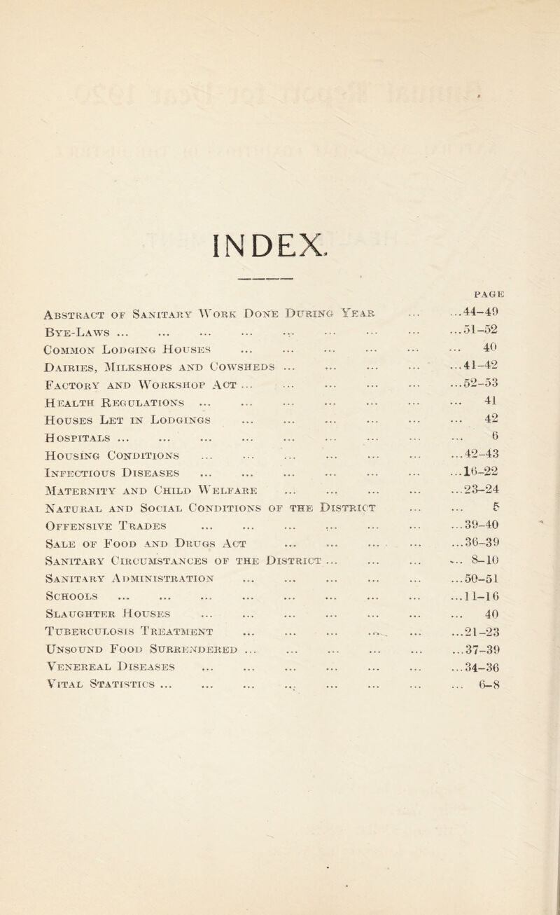 INDEX, Abstract of Sanitary Work Done During Year Bye-Laws ... ... ... ... • Common Lodging Houses Dairies, Milkshops and Cowsheds ... Factory and Workshop Act ... Health Regulations Houses Let in Lodgings Hospitals ... Housing Conditions Infectious Diseases Maternity and Child Welfare Natural and Social Conditions of the District Offensive Trades ... ... ... ... Sale of Food and Drugs Act Sanitary Circumstances of the District ... Sanitary Administration Schools Slaughter Houses Tuberculosis Treatment Unsound Food Surrendered ... Venereal Diseases Vital Statistics ... PAGE ...44-49 ...51-52 40 ...41-42 ...52-53 41 42 6 ...42-43 ...16-22 ...23-24 • . . t ...39-40 ...36-39 ... 8-10 .50-51 .11-16 40 .21-23 .37-39 .34-36 . 6-8