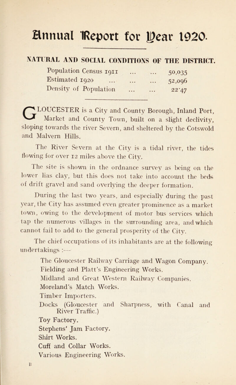 Hnnual IReport fot* JI)ear 1920. NATURAL AND SOCIAL CONDITIONS OF THE DISTRICT. Population Census 1911 ... ... 50,035 Estimated 1920 Density of Population 52,096 22 ’47 LOUCESTER is a City and County Borough, Inland Port, Market and County Town, built on a slight declivity, sloping towards the river Severn, and sheltered by the Cotswold and Malvern Hills. The River Severn at the City is a tidal river, the tides flowing for over 12 miles above the City. The site is shown in the ordnance survey as being on the lower lias clay, but this does not take into account the beds of drift gravel and sand overlying the deeper formation. During the last two years, and especially during the past year, the City has assumed even greater prominence as a market town, owing to the development of motor bus services which tap the numerous villages in the surrounding area, and which cannot fail to add to the general prosperity of the City. The chief occupations of its inhabitants are at the following undertakings The Gloucester Railway Carriage and Wagon Company. Fielding and Platt’s Engineering Works. Midland and Great Western Railway Companies. Moreland’s Match Works. Timber Importers. Docks (Gloucester and Sharpness, with Canal and River Traffic.) Toy Factory. Stephens’ Jam Factory. Shirt Works. Cuff and Collar Works. Various Engineering Works.