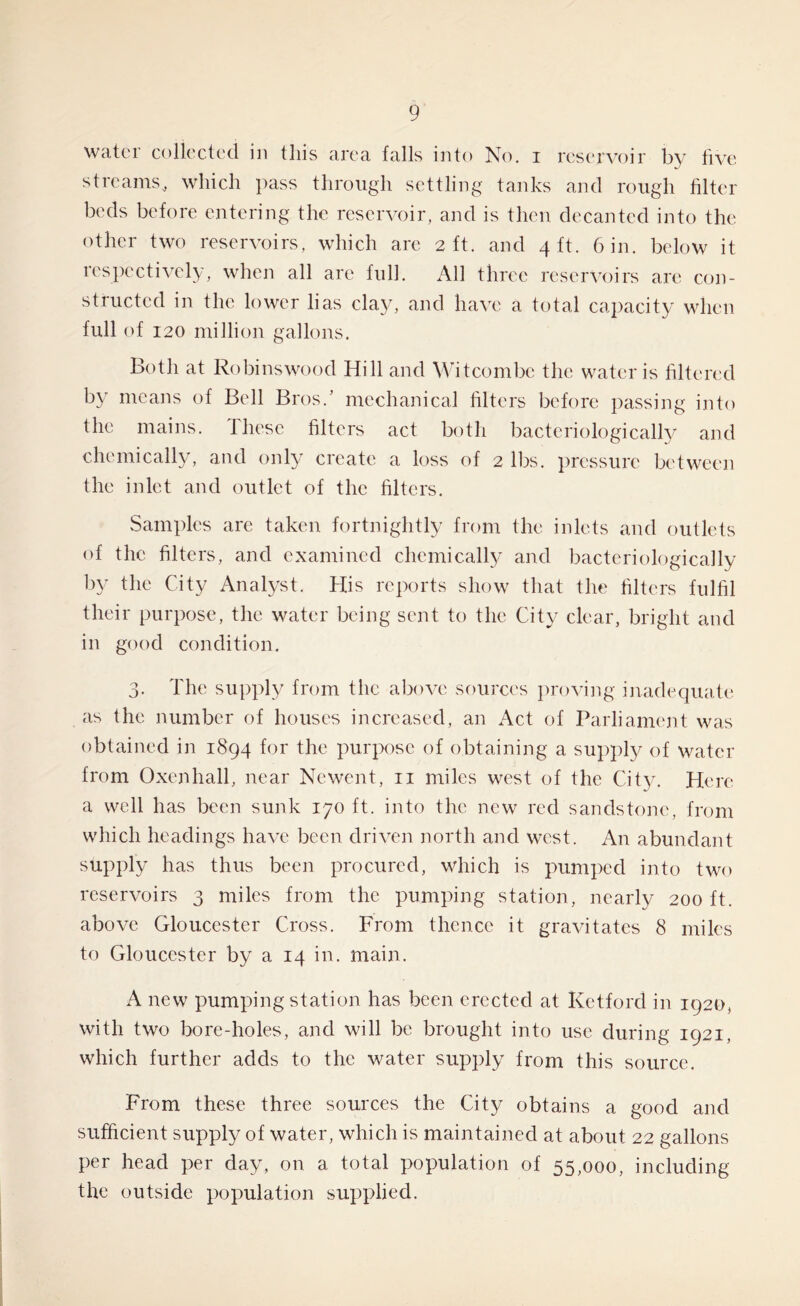 water collected in this area falls into No. i reservoir by five streams* which pass through settling tanks and rough filter beds before entering the reservoir, and is then decanted into the other two reservoirs, which are 2 ft. and 4 ft. 6 in. below it respectively, when all arc full. AH three reservoirs are con- structed in the lower lias clay, and have a total capacity when full of 120 million gallons. Both at Robinswood Hill and Witcombc the water is filtered by means of Bell Bros.’ mechanical filters before passing into the mains. These filters act both bacteriological^ and chemically, and only create a loss of 2 lbs. pressure between the inlet and outlet of the filters. Samples are taken fortnightly from the inlets and outlets of the filters, and examined chemically and bacteriologically by the City Analyst. His reports show that the filters fulfil their purpose, the water being sent to the City clear, bright and in good condition. 3. The supply from the above sources proving inadequate as the number of houses increased, an Act of Parliament was obtained in 1894 for the purpose of obtaining a supply of water from Oxen hall, near Newent, n miles west of the City. Here a well has been sunk 170 ft. into the new red sandstone, from which headings have been driven north and west. An abundant supply has thus been procured, which is pumped into two reservoirs 3 miles from the pumping station, nearly 200 ft. above Gloucester Cross. From thence it gravitates 8 miles to Gloucester by a 14 in. main. A new pumping station has been erected at Retford in 1920, with two bore-holes, and will be brought into use during 1921, which further adds to the water supply from this source. From these three sources the City obtains a good and sufficient supply of water, which is maintained at about 22 gallons per head per day, on a total population of 55,000, including the outside population supplied.