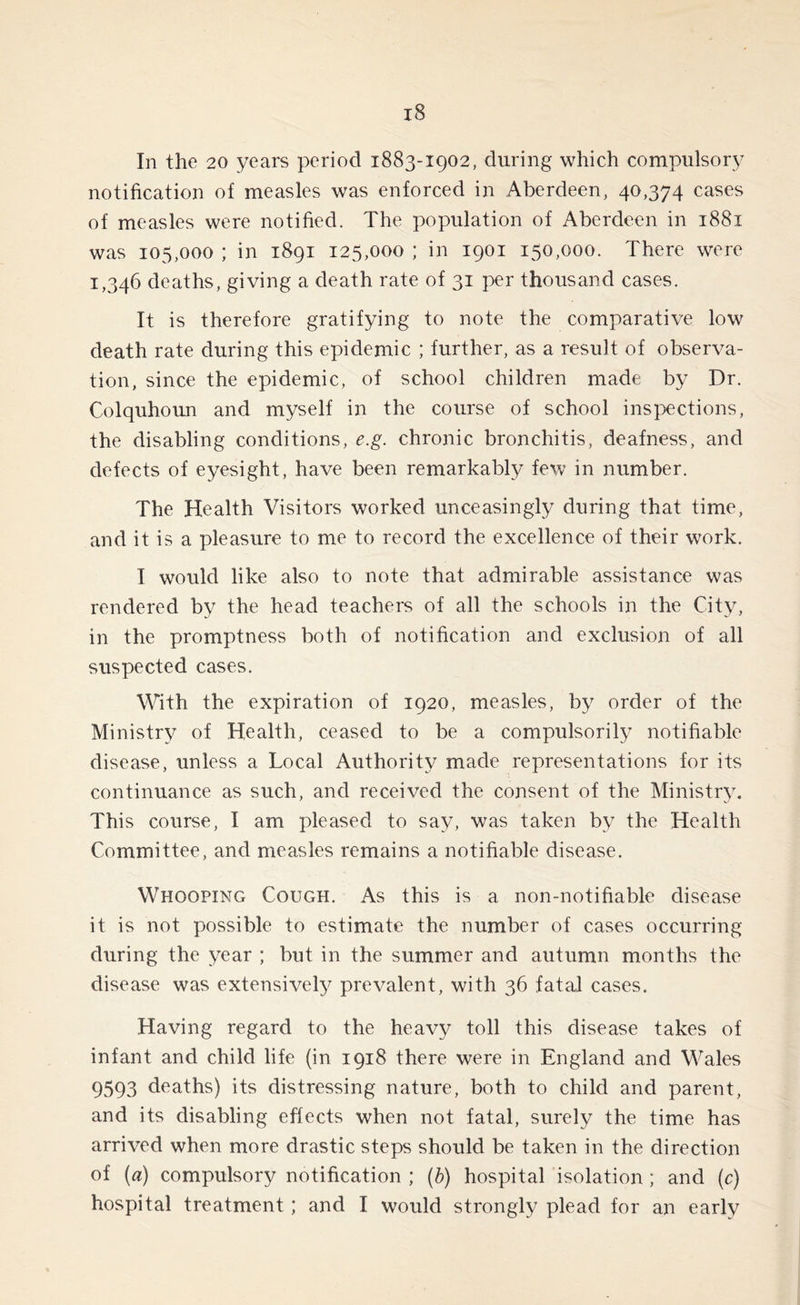 In the 20 years period 1883-1902, during which compulsory notification of measles was enforced in Aberdeen, 40,374 cases of measles were notified. The population of Aberdeen in 1881 was 105,000 ; in 1891 125,000 ; in 1901 150,000. There were 1,346 deaths, giving a death rate of 31 per thousand cases. It is therefore gratifying to note the comparative low death rate during this epidemic ; further, as a result of observa- tion, since the epidemic, of school children made by Dr. Colquhoun and myself in the course of school inspections, the disabling conditions, e.g. chronic bronchitis, deafness, and defects of eyesight, have been remarkably few in number. The Health Visitors worked unceasingly during that time, and it is a pleasure to me to record the excellence of their work. I would like also to note that admirable assistance was rendered by the head teachers of all the schools in the City, in the promptness both of notification and exclusion of all suspected cases. With the expiration of 1920, measles, by order of the Ministry of Health, ceased to be a compulsorily notifiable disease, unless a Local Authority made representations for its continuance as such, and received the consent of the Ministry. This course, I am pleased to say, was taken by the Health Committee, and measles remains a notifiable disease. Whooping Cough. As this is a non-notifiable disease it is not possible to estimate the number of cases occurring during the year ; but in the summer and autumn months the disease was extensively prevalent, with 36 fatal cases. Having regard to the heavy toll this disease takes of infant and child life (in 1918 there were in England and Wales 9593 deaths) its distressing nature, both to child and parent, and its disabling effects when not fatal, surely the time has arrived when more drastic steps should be taken in the direction of (a) compulsory notification ; (b) hospital isolation ; and (c) hospital treatment; and I would strongly plead for an early