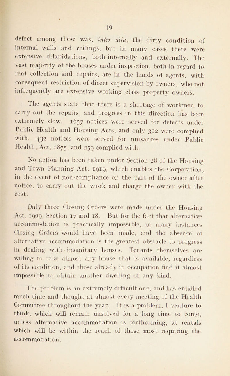 defect among these was, inter alia, the dirty condition of internal walls and ceilings, but in many cases there were extensive dilapidations, both internally and externally. The vast majority of the houses under inspection, both in regard to rent collection and repairs, are in the hands of agents, with consequent restriction of direct supervision by owners, who not infrequently are extensive working class property owners. The agents state that there is a shortage of workmen to carry out the repairs, and progress in this direction has been extremely slow. 1657 notices were served for defects under Public Health and Housing Acts, and only 302 were complied with. 432 notices were served for nuisances under Public Health, Act, 1875, and 259 complied with. No action has been taken under Section 28 of the Housing and Town Planning Act, 1919, which enables the Corporation, in the event of non-compliance on the part of the owner after notice, to carry out the work and charge the owner with the cost. Only three Closing Orders were made under the Housing Act, 1909, Section 17 and 18. But for the fact that alternative accommodation is practically impossible, in many instances Closing Orders would have been made, and the absence of alternative accommodation is the greatest obstacle to progress in dealing with insanitary houses. Tenants themselves are willing to take almost any house that is available, regardless of its condition, and those already in occupation find it almost impossible to obtain another dwelling of any kind. The problem is an extremely difficult one, and has entailed much time and thought at almost every meeting of the Health Committee throughout the year. It is a problem, I venture to think, which will remain unsolved for a long time to come, unless alternative accommodation is forthcoming, at rentals which will be within the reach of those most requiring the accommodation.