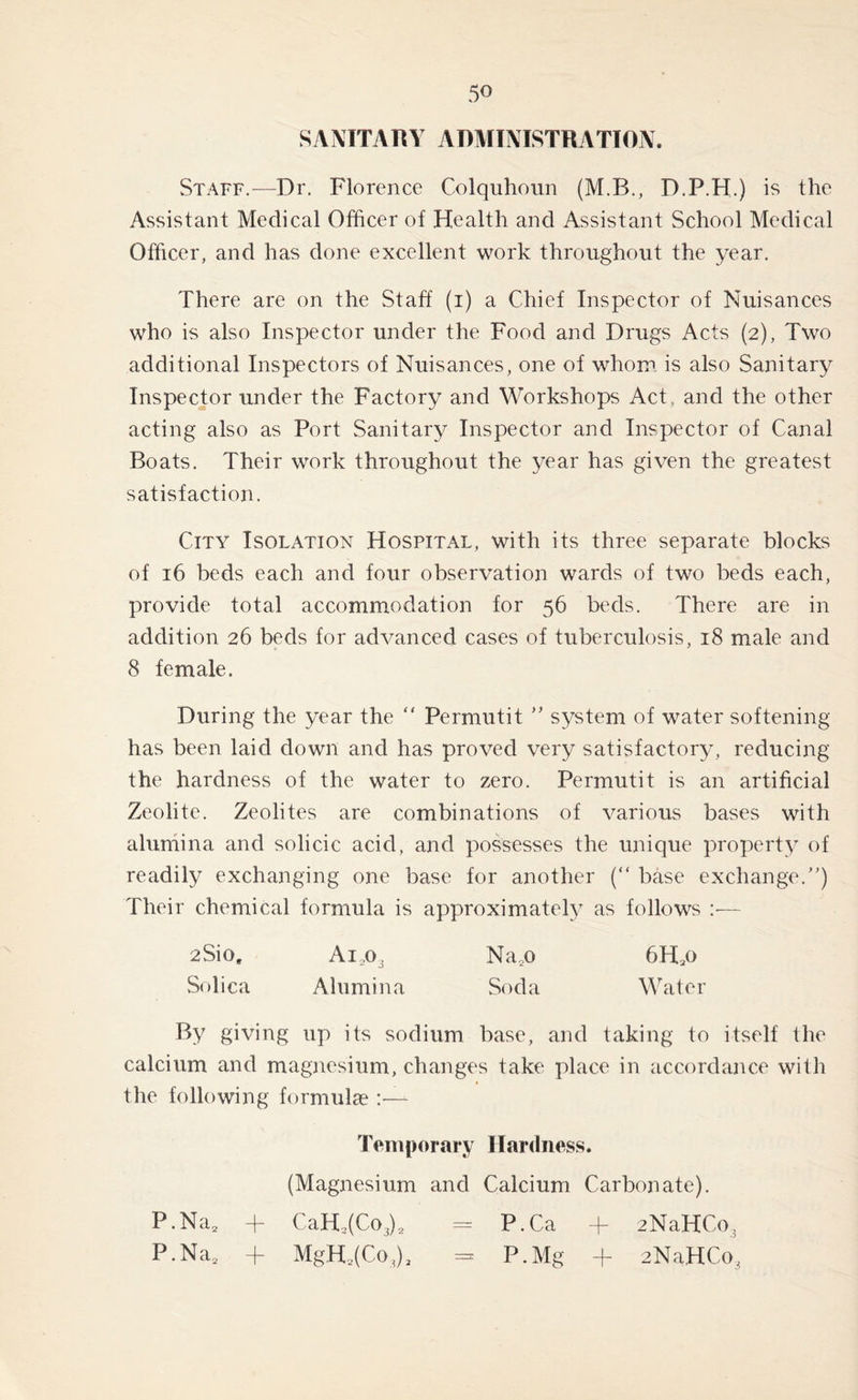 SANITARY ADAITNISTRATION. Staff.—Dr. Florence Colquhoun (M.B., D.P.H.) is the Assistant Medical Officer of Health and Assistant School Medical Officer, and has done excellent work throughout the year. There are on the Staff (i) a Chief Inspector of Nuisances who is also Inspector under the Food and Drugs Acts (2), Two additional Inspectors of Nuisances, one of whom is also Sanitary Inspector under the Factory and Workshops Act and the other acting also as Port Sanitary Inspector and Inspector of Canal Boats. Their work throughout the year has given the greatest satisfaction. City Isolation Hospital, with its three separate blocks of 16 beds each and four observation wards of two beds each, provide total accommodation for 56 beds. There are in addition 26 beds for advanced cases of tuberculosis, 18 male and 8 female. During the year the “ Permutit ” system of water softening has been laid down and has proved very satisfactory, reducing the hardness of the water to zero. Permutit is an artificial Zeolite. Zeolites are combinations of various bases with alumina and solicic acid, and possesses the unique property of readily exchanging one base for another (“ base exchange.) Their chemical formula is approximately as follows — 2Siog Ait>3 Na2o 6H*o Solica Alumina Soda Water By giving up its sodium base, and taking to itself the calcium and magnesium, changes take place in accordance with the following formulae :-U Temporary Hardness. (Magnesium and Calcium Carbonate). P.Na2 + CaH,(Co3)2 = P.Ca + 2NaHCo3 P.Na2 + MgH2(CoJ2 - P. Mg + 2NaHCo3