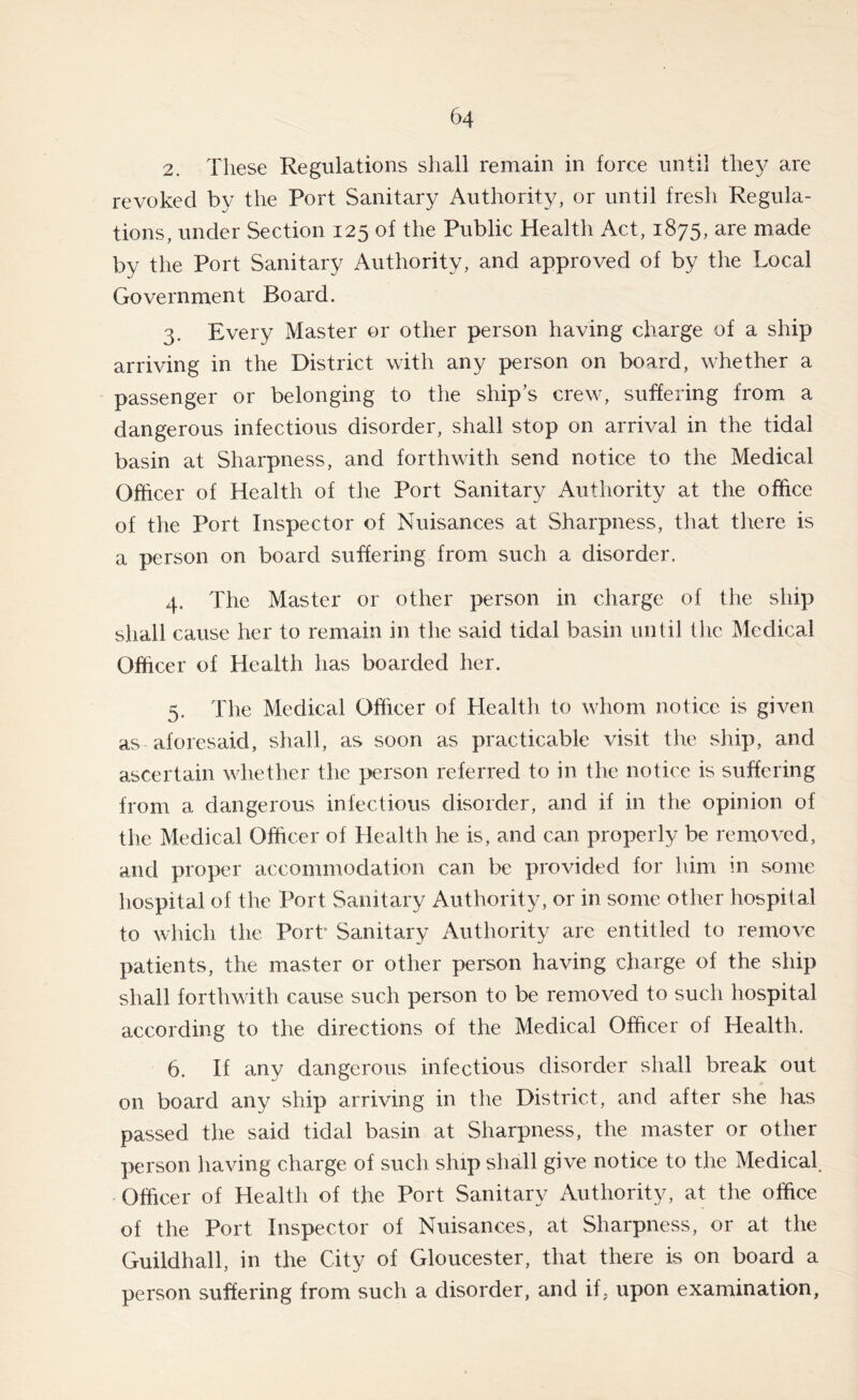 2. These Regulations shall remain in force until they are revoked by the Port Sanitary Authority, or until fresh Regula- tions, under Section 125 of the Public Health Act, 1875, are made by the Port Sanitary Authority, and approved of by the Local Government Board. 3. Every Master or other person having charge of a ship arriving in the District with any person on board, whether a passenger or belonging to the ship’s crew, suffering from a dangerous infectious disorder, shall stop on arrival in the tidal basin at Sharpness, and forthwith send notice to the Medical Officer of Health of the Port Sanitary Authority at the office of the Port Inspector of Nuisances at Sharpness, that there is a person on board suffering from such a disorder. 4. The Master or other person in charge of the ship shall cause her to remain in the said tidal basin until the Medical Officer of Health has boarded her. 5. The Medical Officer of Health to whom notice is given as aforesaid, shall, as soon as practicable visit the ship, and ascertain whether the person referred to in the notice is suffering from a dangerous infectious disorder, and if in the opinion of the Medical Officer of Health he is, and can properly be removed, and proper accommodation can be provided for him in some hospital of the Port Sanitary Authority, or in some other hospital to which the Port* Sanitary Authority are entitled to remove patients, the master or other person having charge of the ship shall forthwith cause such person to be removed to such hospital according to the directions of the Medical Officer of Health. 6. If any dangerous infectious disorder shall break out on board any ship arriving in the District, and after she has passed the said tidal basin at Sharpness, the master or other person having charge of such ship shall give notice to the Medical. Officer of Health of the Port Sanitary Authority, at the office of the Port Inspector of Nuisances, at Sharpness, or at the Guildhall, in the City of Gloucester, that there is on board a person suffering from such a disorder, and if, upon examination,