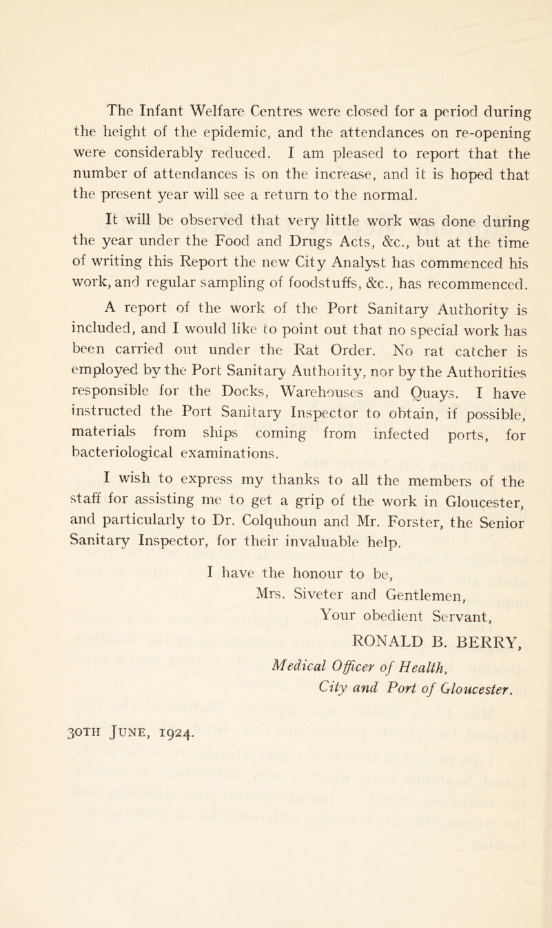 The Infant Welfare Centres were closed for a period during the height of the epidemic, and the attendances on re-opening were considerably reduced. I am pleased to report that the number of attendances is on the increase, and it is hoped that the present year will see a return to the normal. It will be observed that very little work was done during the year under the Food and Drugs Acts, &c., but at the time of writing this Report the new City Analyst has commenced his work, and regular sampling of foodstuffs, &c., has recommenced. A report of the work of the Port Sanitary Authority is included, and I would like to point out that no special work has been carried out under the Rat Order. No rat catcher is employed by the Port Sanitary Authority^ nor by the Authorities responsible for the Docks, Warehouses and Quays. I have instructed the Port Sanitary Inspector to obtain, if possible, materials from ships coming from infected ports, for bacteriological examinations. I wish to express my thanks to all the members of the staff for assisting me to get a grip of the work in Gloucester, and particularly to Dr. Colquhoun and Mr. Forster, the Senior Sanitary Inspector, for their invaluable help. I have the honour to be, Mrs. Siveter and Gentlemen, Your obedient Servant, RONALD B. BERRY, Medical Officer of Health, City and Port of Gloucester.