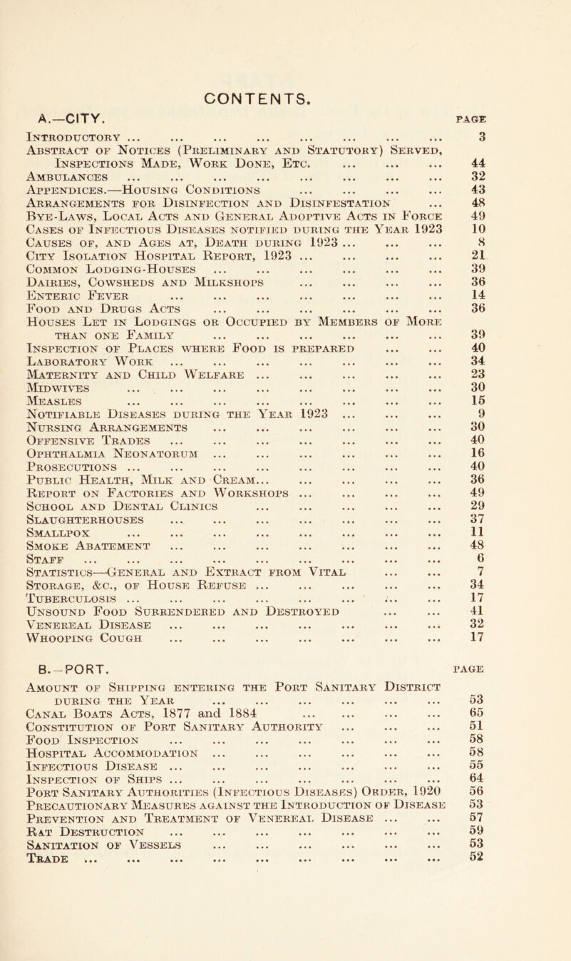 CONTENTS A.—CITY. PAGE Introductory ... Abstract of Notices (Preliminary and Statutory) Served, Inspections Made, Work Done, Etc. Ambulances Appendices.—Housing Conditions Arrangements for Disinfection and Disinfestation Bye-Laws, Local Acts and General Adoptive Acts in Force Cases of Infectious Diseases notified during the Year 1923 Causes of, and Ages at. Death during 1923 .. City Isolation Hospital Report, 1923 ... Common Lodging-Houses Dairies, Cowsheds and Milkshops Enteric Fever Food and Drugs Acts Houses Let in Lodgings or Occupied by Members of More than one Family Inspection of Places where Food is prepared Laboratory Work Maternity and Child Welfare ... Mid WIVES IMeasles ... ... ... ... ... . Notifiable Diseases during the Year 1923 . Nursing Arrangements Offensive Trades Ophthalmia Neonatorum Prosecutions ... Public Health, Milk and Cream... Report on Factories and Workshops ... School and Dental Clinics Slaughterhouses Smallpox Smoke Abatement Staff ... ... ... ... ... ... . Statistics—General and Extract from Vital Storage, &c., of House Refuse ... Tuberculosis ... Unsound Food Surrendered and Destroyed Venereal Disease Whooping Cough 3 44 32 43 48 49 10 8 21 39 36 14 36 39 40 34 23 30 16 9 30 40 16 40 36 49 29 37 11 48 6 7 34 17 41 32 17 B.-PORT. PAGE Amount of Shipping entering the Port Sanitary District DURING THE YeAR ... ... ... ... ... ... 63 Canal Boats Acts, 1877 and 1884 ... ... 65 Constitution of Port Sanitary Authority ... ... ... 51 Food Inspection ... ... ... ... ... ... ... 58 Hospital Accommodation ... ... ... ... ... ... 58 Infectious Disease ... ... ... ... ... ... ... 55 Inspection of Ships ... ... ... ... ... ... ... 64 Port Sanitary Authorities (Infectious Diseases) Okdi:r, 1920 56 Precautionary Measures against the Introduction of Disease 53 Prevention and Treatment of Venereal Disease ... ... 57 Rat Destruction ... ... ... ... ... ... ... 59 Sanitation of Vessels ... ... ... ... ... ... 53 T^ra de ... ... ... ... ... ... ... ... ... 52