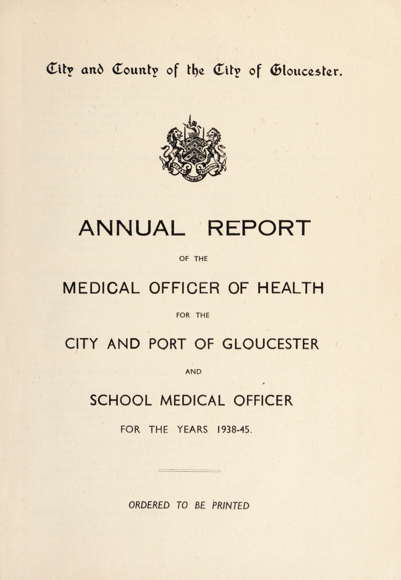 an& County of tl)e City of <2>louc&&tor. ANNUAL REPORT OF THE MEDICAL OFFICER OF HEALTH FOR THE CITY AND PORT OF GLOUCESTER V AND § SCHOOL MEDICAL OFFICER FOR THE YEARS 1938-45. ORDERED TO BE PRINTED