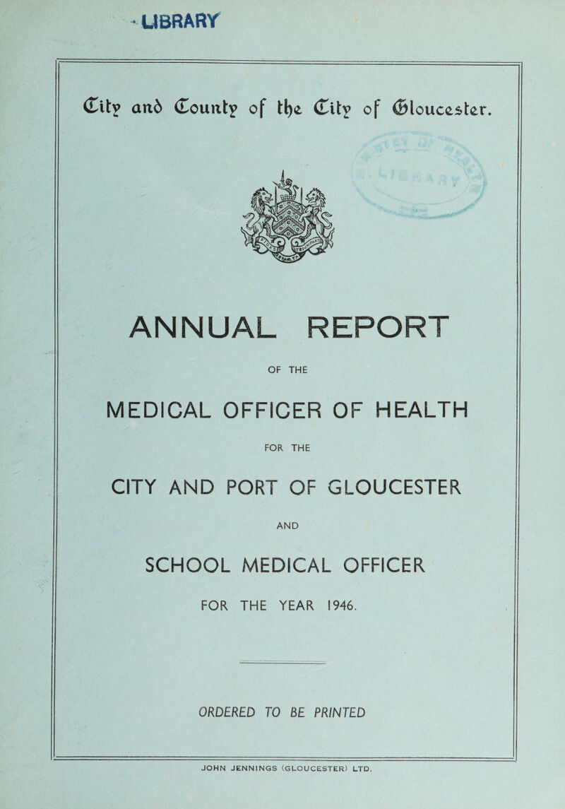 LIBRARY <Titv an6 (TouuIy of tl)c <TUv of (Blouccstor. ANNUAL REPORT OF THE MEDICAL OFFICER OF HEALTH FOR THE CITY AND PORT OF GLOUCESTER AND SCHOOL MEDICAL OFFICER FOR THE YEAR 1946. ORDERED TO BE PRINTED JOHN JENNINGS (GLOUCESTER) LTD.