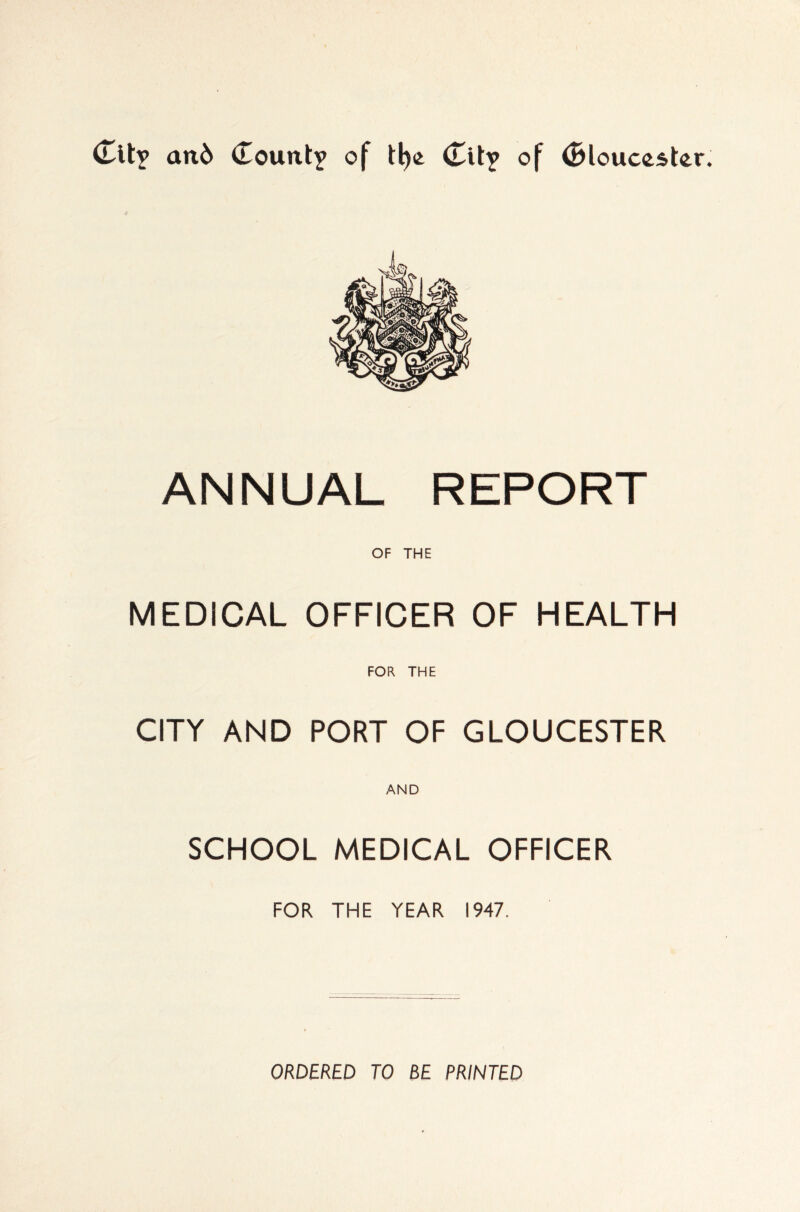 (Tit? and Count? of tl)(£ Cit? of Cloucester. ANNUAL REPORT OF THE MEDICAL OFFICER OF HEALTH FOR THE CITY AND PORT OF GLOUCESTER AND SCHOOL MEDICAL OFFICER FOR THE YEAR 1947. ORDERED TO BE PRINTED