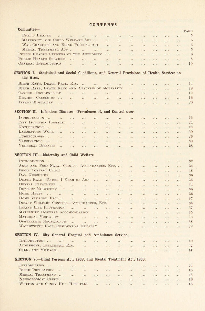 Committee— CONTENTS Public Health ... ... ... ... Maternity and Child Welfare Sub. ... War Charities and Blind Persons Act Mental Treatment Act ... Public Health Officers of the Authority Public Health Services General Introduction page 5 6 8 10 SECTION I.— Statistical and Social Conditions, and General Provisions of Health Services in the Area. Birth Rate, Death Rate, Etc. ... ... ... ... ... ... ... ... ... 14 Birth Rate, Death Rate and Analysis of Mortality ... ... ... ... ... 18 Cancer—Incidence of ... ... ... ... ... ... ... ... ... ... 19 Deaths—Causes of ... ... ... ... ... ... ... ... ... ... ... 16 Infant Mortality ... ... ... ... ... ... ... ... ... ... ... 20 SECTION II.—Infectious Diseases—Prevalence of, and Control over Introduction ... ... ... ... ... ... ... ... ... ... ... ... 22 City Isolation Hospital ... ... ... ... ... ... ... ... ... ... 24 Notifications ... ... ... ... ... ... ... ... ... ... ... ... 23 Laboratory Work ... ... ... ... ... ... ... ... ... ... ... 30 Tuberculosis ... ... ... ... ... ... ... ... ... ... ... ... 26 Vaccination ... ... ... ... ... ... ... ... ... ... ... ... 30 Venereal Diseases ... ... ... ... ... ... ... ... ... ... ... 28 SECTION III.—Maternity and Child Welfare Introduction ... Ante and Post Natal Clinics—Attendances, Etc. ... Birth Control Clinic Day Nurseries Death Rate—Under 1 Year of Age Dental Treatment ... District Midwifery Home Helps Home Visiting, Etc. ... Infant Welfare Centres—Attendances, Etc. Infant Life Protection Maternity Hospital Accommodation Maternal Mortality Ophthalmia Neonatorum Wallsworth PIall Residential Nursery SECTION IV.—City General Hospital and Ambulance Service. Introduction ... Admissions, Treatment, Etc. Calls and Mileage ... 32 34 38 36 35 34 36 36 37 34 37 35 35 38 38 40 42 41 SECTION V.—Blind Persons Act, 1938, and Mental Treatment Act, 1930. Introduction ... Blind Population Mental Treatment ... Neurological Clinic... WOTTON AND CONEY HlLL HOSPITALS 44 45 45 46 46 » • •