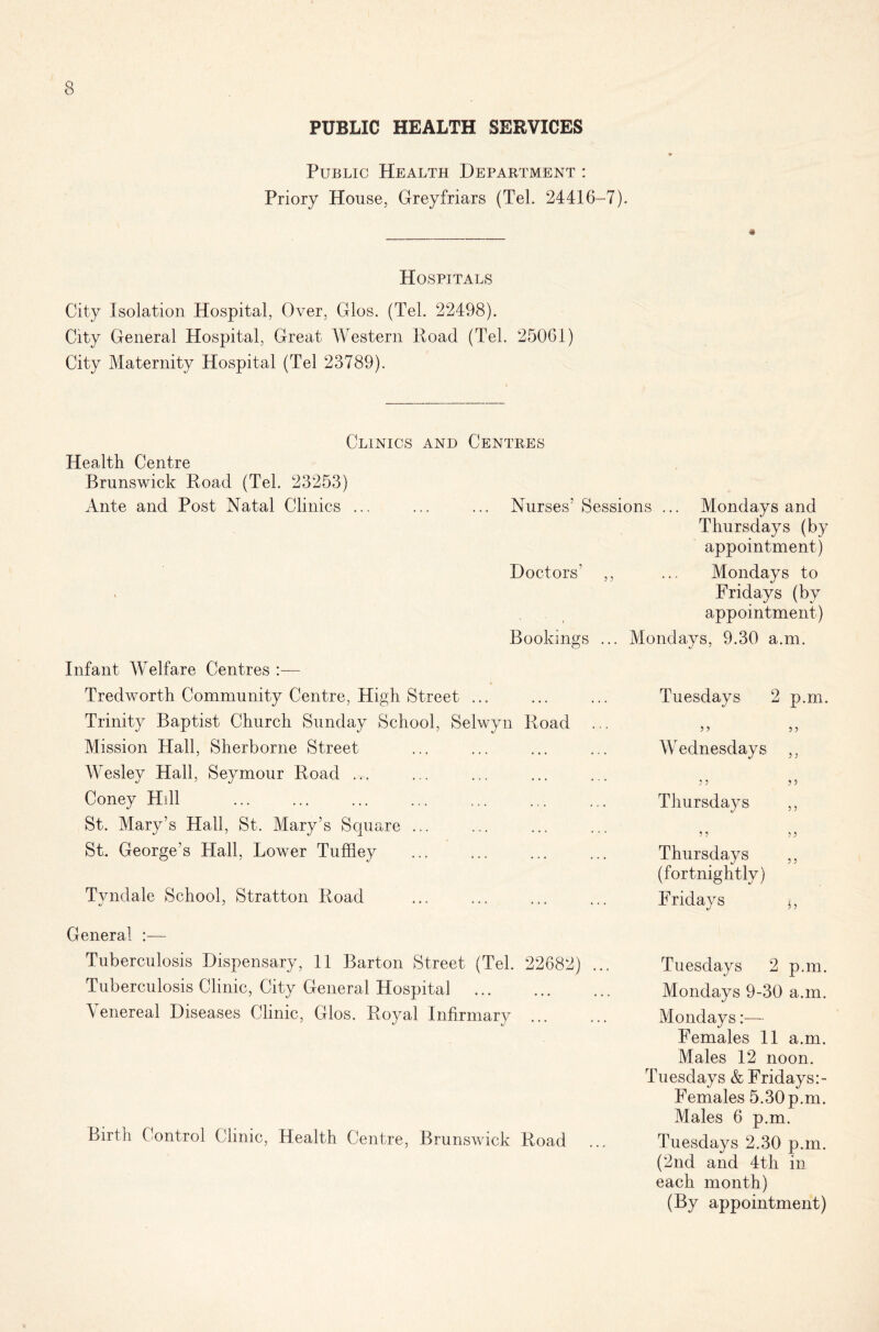 PUBLIC HEALTH SERVICES Public Health Department : Priory House, Greyfriars (Tel. 24416-7). Hospitals City Isolation Hospital, Over, Glos. (Tel. 22498). City General Hospital, Great Western Road (Tel. 25061) City Maternity Hospital (Tel 23789). Clinics and Centres Health Centre Brunswick Road (Tel. 23253) Ante and Post Natal Clinics ... ... ... Nurses’Sessions ... Mondays and Thursdays (by appointment) Doctors’ ,, ... Mondays to Fridays (by appointment) Bookings ... Mondays, 9.30 a.m. Infant Welfare Centres Tredworth Community Centre, High Street ... Trinity Baptist Church Sunday School, Selwyn Road ... Mission Hall, Sherborne Street Wesley Hall, Seymour Road ... Coney Hill St. Mary’s Hall, St. Mary’s Square ... St. George’s Hall, Lower Tuffley Tvndale School, Stratton Road General :— Tuberculosis Dispensary, 11 Barton Street (Tel. 22682) ... Tuberculosis Clinic, City General Hospital \ enereal Diseases Clinic, Glos. Royal Infirmary Birth Control Clinic, Health Centre, Brunswick Road Tuesdays 2 p.m. Wednesdays ,, 3 3 3 3 Thursdays ,, 3 3 3 3 Thursdays ,, (fortnightly) Fridays j, Tuesdays 2 p.m. Mondays 9-30 a.m. Mondays:— Females 11 a.m. Males 12 noon. Tuesdays & Fridays Females 5.30 p.m. Males 6 p.m. Tuesdays 2.30 p.m. (2nd and 4th in each month) (By appointment)