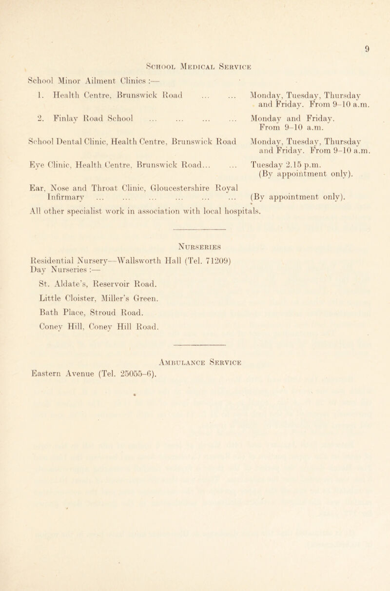 School Medical Service School Minor Ailment Clinics :— 1. Health Centre, Brunswick Road 2. Finlay Road School Monday, Tuesday, Thursday and Friday. From 9-10 a.m. Monday and Friday. From 9-10 a.m. School Dental Clinic, Health Centre, Brunswick Road Monday, Tuesday, Thursday and Friday. From 9-10 a.m, Eye Clinic. Health Centre. Brunswick Road... Ear, Nose and Throat Clinic, Gloucestershire Royal Infirmary Tuesday 2.15 p.m. (By appointment only). (By appointment only). •* All other specialist work in association with local hospitals. Nurseries Residential Nursery—Wadsworth Hall (Tel. 71209) Day Nurseries :— St. Aldate’s, Reservoir Road. Little Cloister, Miller's Green. Bath Place, Stroud Road. Coney Hill, Coney Hill Road. Ambulance Service Eastern Avenue (Tel. 25055-6). *