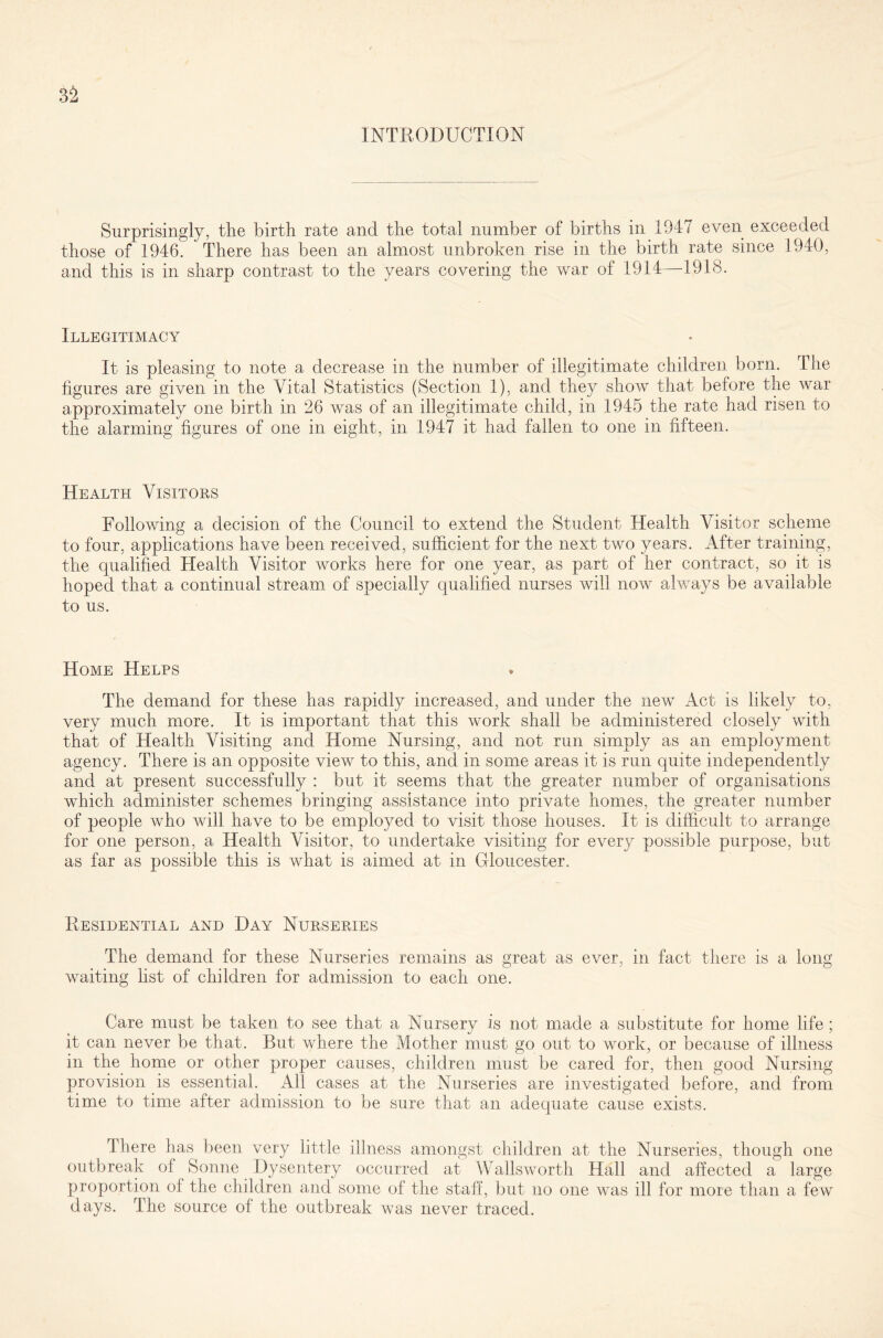 INTRODUCTION Surprisingly, the birth rate and the total number of births in 1047 even exceeded those of 1946. There has been an almost unbroken rise in the birth rate since 1940, and this is in sharp contrast to the years covering the war of 1914—1918. Illegitimacy It is pleasing to note a decrease in the number of illegitimate children born. The figures are given in the Vital Statistics (Section 1), and they show that before the war approximately one birth in 26 was of an illegitimate child, in 1945 the rate had risen to the alarming figures of one in eight, in 1947 it had fallen to one in fifteen. Health Visitors Following a decision of the Council to extend the Student Health Visitor scheme to four, applications have been received, sufficient for the next two years. After training, the qualified Health Visitor works here for one year, as part of her contract, so it is hoped that a continual stream of specially qualified nurses will now always be available to us. Home Helps The demand for these has rapidly increased, and under the new Act is likely to, very much more. It is important that this work shall be administered closely with that of Health Visiting and Home Nursing, and not run simply as an employment agency. There is an opposite view to this, and in some areas it is run quite independently and at present successfully : but it seems that the greater number of organisations which administer schemes bringing assistance into private homes, the greater number of people who will have to be employed to visit those houses. It is difficult to arrange for one person, a Health Visitor, to undertake visiting for every possible purpose, but as far as possible this is what is aimed at in Gloucester. Residential and Day Nurseries The demand for these Nurseries remains as great as ever, in fact there is a long waiting list of children for admission to each one. Care must be taken to see that a Nursery is not made a substitute for home life; it can never be that. But where the Mother must go out to work, or because of illness in the home or other proper causes, children must be cared for, then good Nursing provision is essential. All cases at the Nurseries are investigated before, and from time to time after admission to be sure that an adequate cause exists. There has been very little illness amongst children at the Nurseries, though one outbreak of Sonne Dysentery occurred at Wallsworth Hall and affected a large proportion of the children and some of the staff, but no one was ill for more than a few days. The source of the outbreak was never traced.