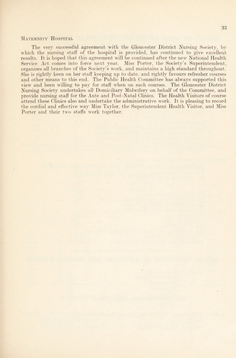 Maternity Hospital The very successful agreement with the Gloucester District Nursing Society, by which the nursing staff of the hospital is provided, has continued to give excellent results. It is hoped that this agreement will be continued after the new National Health Service Act comes into force next year. Miss Porter, the Society’s Superintendent, organises all branches of the Society’s work, and maintains a high standard throughout. She is rightly keen on her staff keeping up to date, and rightly favours refresher courses and other means to this end. The Public Health Committee has always supported this view and been willing to pay for staff when on such courses. The Gloucester District Nursing Society undertakes all Domiciliary Midwifery on behalf of the Committee, and provide nursing staff for the Ante and Post-Natal Clinics. The Health Visitors of course attend these Clinics also and undertake the administrative work. It is pleasing to record the cordial and effective way Miss Taylor, the Superintendent Health Visitor, and Miss Porter and their two staffs work together.