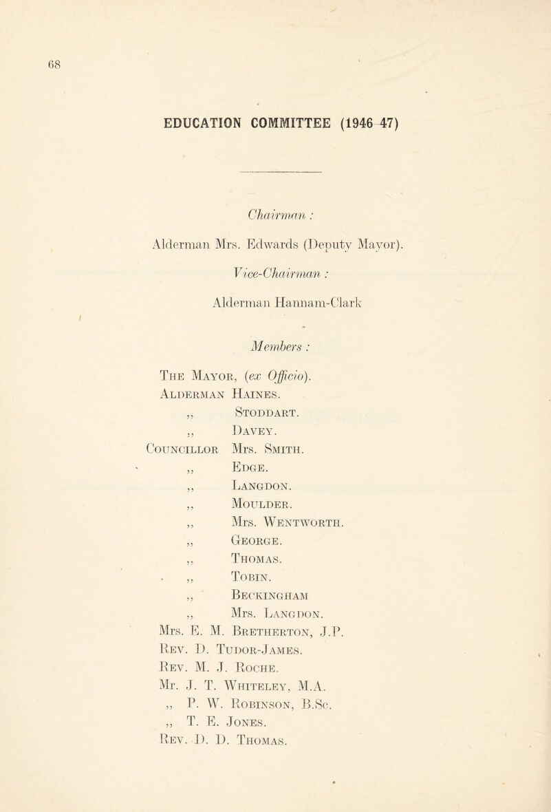 EDUCATION COMMITTEE (1946 47) Chairman : Alderman Mrs. Edwards (Deputy Mayor). Vice-Chairman : Alderman Hannam-Clark Members : The Mayor, (ex Officio). Alderman Haines. ,, Stoddart. ,, Davey. Councillor, Mrs. Smith. „ Edge. ,, Langdon. ,, Moltlder. ,, Mrs. Wentworth. ,, George. ,, Thomas. ,, Tobin. ,, Beckingham ,, Mrs. Langdon. Mrs. E. M. Bretherton, J.P. Rev. D. Tudor-James. Rev. M. J. Roche. Mr. J. T. Whiteley, M.A. „ P. W. Robinson, B.Sc. ,, T. E. Jones. Rev. D. 1). Thomas.