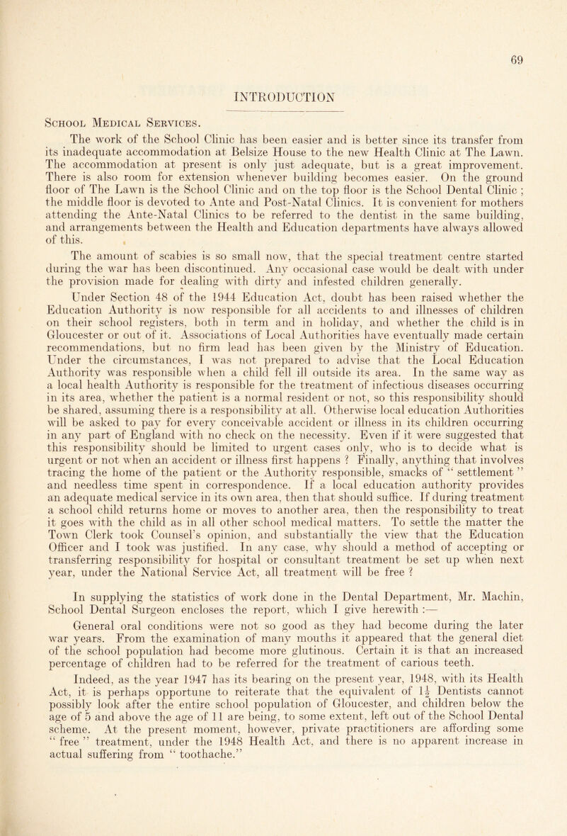 INTRODUCTION School Medical Services. The work of the School Clinic has been easier and is better since its transfer from its inadequate accommodation at Belsize House to the new Health Clinic at The Lawn. The accommodation at present is only just adequate, but is a great improvement. There is also room for extension whenever building becomes easier. On the ground door of The Lawn is the School Clinic and on the top floor is the School Dental Clinic ; the middle floor is devoted to Ante and Post-Natal Clinics. It is convenient for mothers attending the Ante-Natal Clinics to be referred to the dentist in the same building, and arrangements between the Health and Education departments have always allowed of this. The amount of scabies is so small now, that the special treatment centre started during the war has been discontinued. Any occasional case would be dealt with under the provision made for dealing with dirty and infested children generally. Under Section 48 of the 1944 Education Act, doubt has been raised whether the Education Authority is now responsible for all accidents to and illnesses of children on their school registers, both in term and in holiday, and whether the child is in Gloucester or out of it. Associations of Local Authorities have eventually made certain recommendations, but no firm lead has been given by the Ministry of Education. Under the circumstances, I was not prepared to advise that the Local Education Authority was responsible when a child fell ill outside its area. In the same way as a local health Authority is responsible for the treatment of infectious diseases occurring in its area, whether the patient is a normal resident or not, so this responsibility should be shared, assuming there is a responsibility at all. Otherwise local education Authorities will be asked to pay for every conceivable accident or illness in its children occurring in any part of England with no check on the necessity. Even if it were suggested that this responsibility shoxdd be limited to urgent cases only, who is to decide what is urgent or not when an accident or illness first happens ? Finally, anything that involves tracing the home of the patient or the Authority responsible, smacks of “ settlement ” and needless time spent in correspondence. If a local education authority provides an adequate medical service in its own area, then that should suffice. If during treatment a school child returns home or moves to another area, then the responsibility to treat it goes with the child as in all other school medical matters. To settle the matter the Town Clerk took Counsel's opinion, and substantially the view that the Education Officer and I took was justified. In any case, why should a method of accepting or transferring responsibility for hospital or consultant treatment be set up when next year, under the National Service Act, all treatment will be free ? In supplying the statistics of work done in the Dental Department, Mr. Machin, School Dental Surgeon encloses the report, which I give herewith :— General oral conditions were not so good as they had become during the later war years. From the examination of many mouths it appeared that the general diet of the school population had become more glutinous. Certain it is that an increased percentage of children had to be referred for the treatment of carious teeth. Indeed, as the year 1947 has its bearing on the present year, 1948, with its Health Act, it is perhaps opportune to reiterate that the equivalent of \\ Dentists cannot possibly look after the entire school population of Gloucester, and children below the age of 5 and above the age of 11 are being, to some extent, left out of the School Dental scheme. At the present moment, however, private practitioners are affording some “ free ” treatment, under the 1948 Health Act, and there is no apparent increase in actual suffering from toothache.”