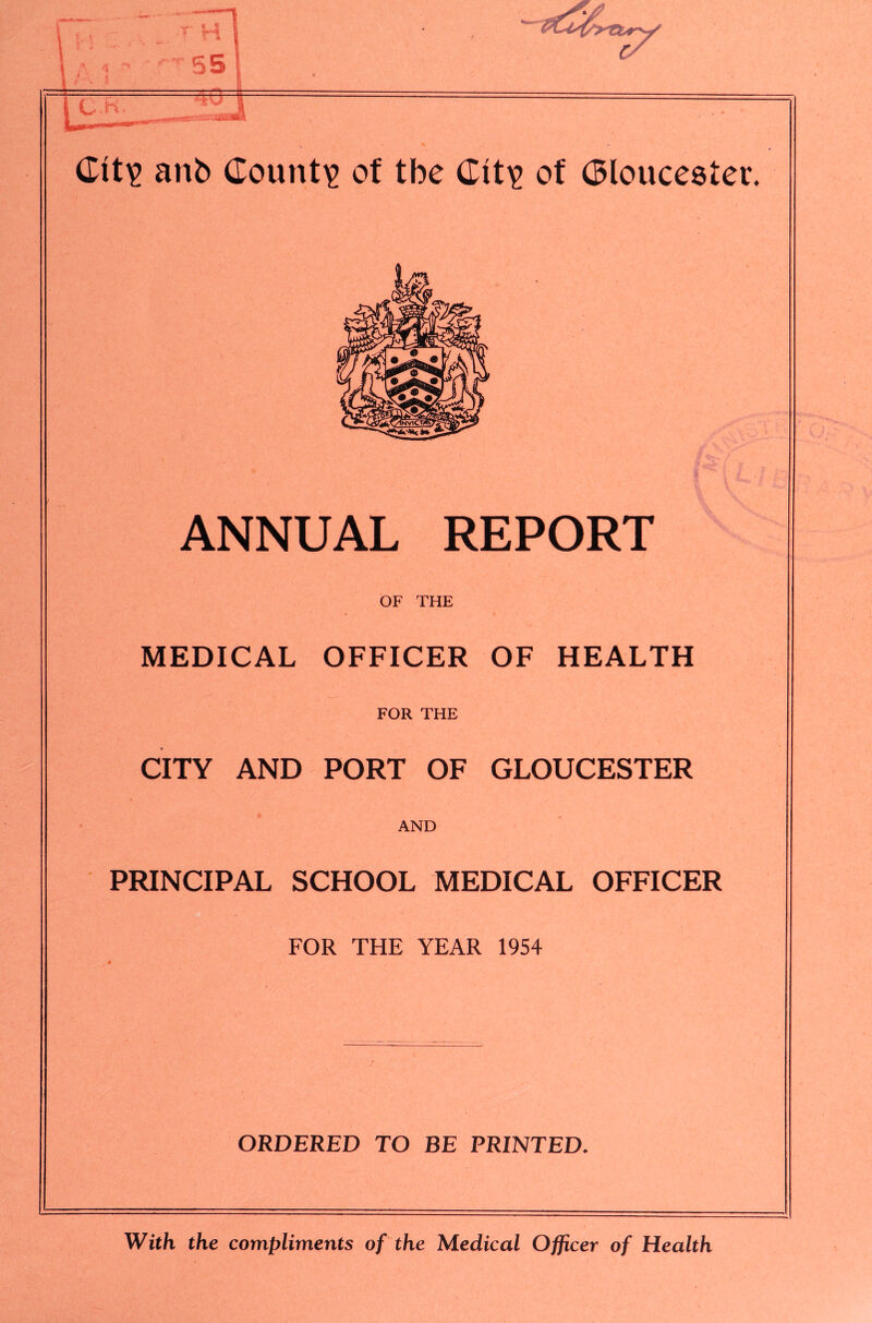 anb County of tbe of Gloucester. ANNUAL REPORT OF THE MEDICAL OFFICER OF HEALTH FOR THE CITY AND PORT OF GLOUCESTER AND PRINCIPAL SCHOOL MEDICAL OFFICER FOR THE YEAR 1954 ORDERED TO BE PRINTED. With the compliments of the Medical Officer of Health