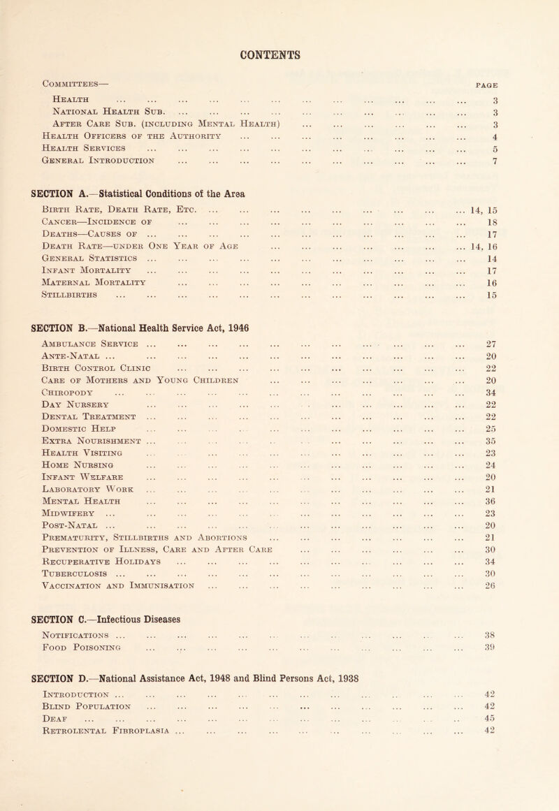 CONTENTS Committees— Health National Health Sub. After Care Sub. (including Mental Health) Health Officers of the Authority Health Services General Introduction page SECTION A.—Statistical Conditions of the Area Birth Rate, Death Rate, Etc. Cancer—Incidence of Deaths—Causes of ... Death Rate—under One Year of Age General Statistics ... Infant Mortality Maternal Mortality Stillbirths ... 14, 15 18 17 ... 14, 16 14 17 16 15 SECTION B.—National Health Service Act, 1946 Ambulance Service . Ante-Natal ... Birth Control Clinic Care of Mothers and Young Children Chiropody Day Nursery Dental Treatment Domestic Help Extra Nourishment Health Visiting Home Nursing Infant Welfare Laboratory Work Mental Health Midwifery Post-Natal ... Prematurity, Stillbirths and Abortions Prevention of Illness, Care and After Care Recuperative Holidays Tuberculosis ... Vaccination and Immunisation 27 20 22 20 34 22 22 25 35 23 24 20 21 36 23 20 21 30 34 30 26 SECTION C.—Infectious Diseases Notifications ... Food Poisoning 38 39 SECTION D.—National Assistance Act, 1948 and Blind Persons Act, 1938 Introduction ... Blind Population Deaf Retrolental Fibroplasia ... 42 42 45 42