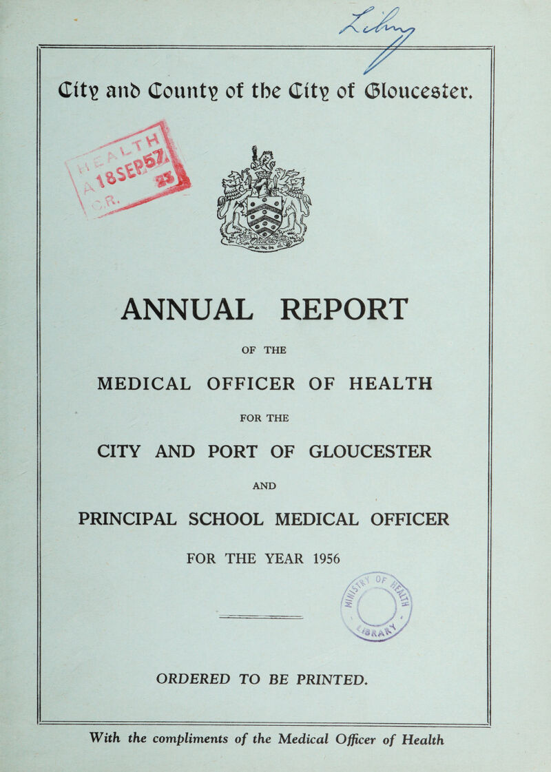 7^ • anb County of tbe Ctf\> of (Bloucestev. ANNUAL REPORT OF THE MEDICAL OFFICER OF HEALTH FOR THE CITY AND PORT OF GLOUCESTER AND PRINCIPAL SCHOOL MEDICAL OFFICER FOR THE YEAR 1956 XVi Of ORDERED TO BE PRINTED. With the compliments of the Medical Officer of Health I