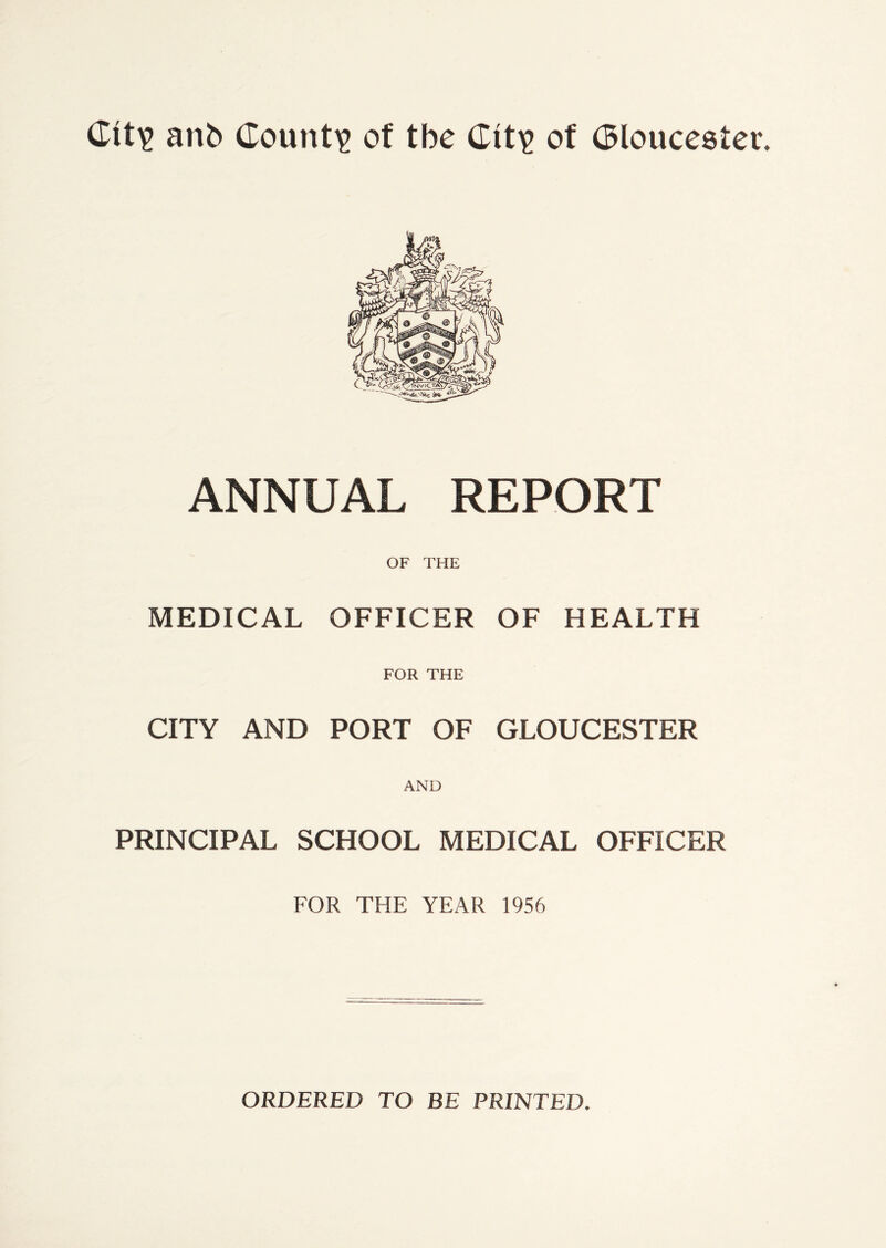 Git'S! ant> Gount? of tbe Git? of Gloucester. ANNUAL REPORT OF THE MEDICAL OFFICER OF HEALTH FOR THE CITY AND PORT OF GLOUCESTER AND PRINCIPAL SCHOOL MEDICAL OFFICER FOR THE YEAR 1956 ORDERED TO BE PRINTED.