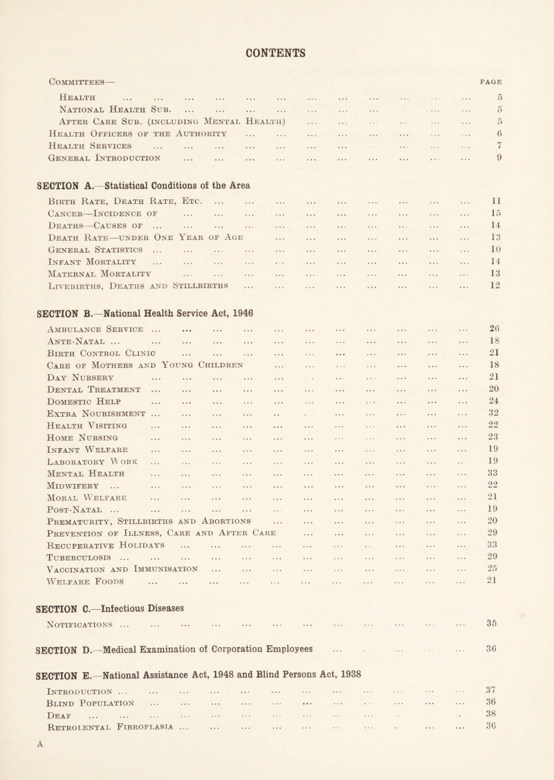 CONTENTS Committees— PAGE Health National Health Sub. After Care Sub. (including Mental Health) Health Officers of the Authority Health Services General Introduction 5 5 5 0 7 9 SECTION A.—Statistical Conditions of the Area Birth Rate, Death Rate, Etc. Cancer—Incidence of Deaths—Causes of ... Death Rate—under One Year of Age General Statistics ... Infant Mortality Maternal Mortality Livebirths, Deaths and Stillbirths 11 15 14 13 10 14 13 12 SECTION B.—National Health Service Act, 1946 Ambulance Service ... Ante-Natal ... Birth Control Clinic Care of Mothers and Young Children Day Nursery Dental Treatment Domestic Help Extra Nourishment ... Health Visiting Home Nursing Infant Welfare Laboratory Work Mental Health Midwifery Moral Welfare Post-Natal ... Prematurity, Stillbirths and Abortions Prevention of Illness, Care and After Care Recuperative Holidays Tuberculosis ... Vaccination and Immunisation Welfare Foods 26 18 21 18 21 20 24 32 22 23 19 19 33 22 21 19 20 29 33 29 25 21 SECTION C.—Infectious Diseases Notifications ... 35 SECTION D.—Medical Examination of Corporation Employees SECTION E.—National Assistance Act, 1948 and Blind Persons Act, 1988 Introduction ... Blind Population Deaf Retrolental Fibroplasia ... 36 37 36 38 36 A