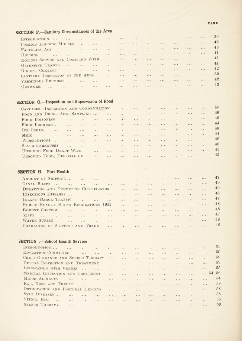 PAGE SECTION F.—Sanitary Circumstances of the Area Introduction ... Common Lodging Houses Factories Act Housing Notices Served and Complied With Ofeensive Trades Rodent Control Sanitary Inspection of the Area Verminous Premises Outwork 39 42 43 41 41 41 42 39 42 43 SECTION 0.—Inspection and Supervision of Food Carcases—Inspection and Condemnation Food and Drugs Acts Sampling ... Food Poisoning Food Premises... Ice Cream Milk Prosecutions ... Slaughterhouses Unsound Food Dealt With Unsound Food, Disposal of 45 46 46 44 46 44 46 46 45 45 SECTION H.—Port Health Amount of Shipping... Canal Boats Deratting and Exemption Certificates Infectious Diseases ... Inland Barge Traffic Public Health (Ships) Regulations 1952 Rodent Control Staff Water Supply Character of Shipping and Trade 47 49 49 48 48 48 48 47 48 48 SECTION .- School Health Service Introduction ... Education Committee Child Guidance and Speech Therapy Dental Inspection and Treatment Infestation whth Vermin ... Medical Inspection and Treatment Minor Ailments Ear, Nose and Throat Orthopaedic and Postural Defects Skin Diseases ... Vision, Etc. Speech Therapy 51 50 59 59 55 ... 54, 56 54 58 58 58 56 59