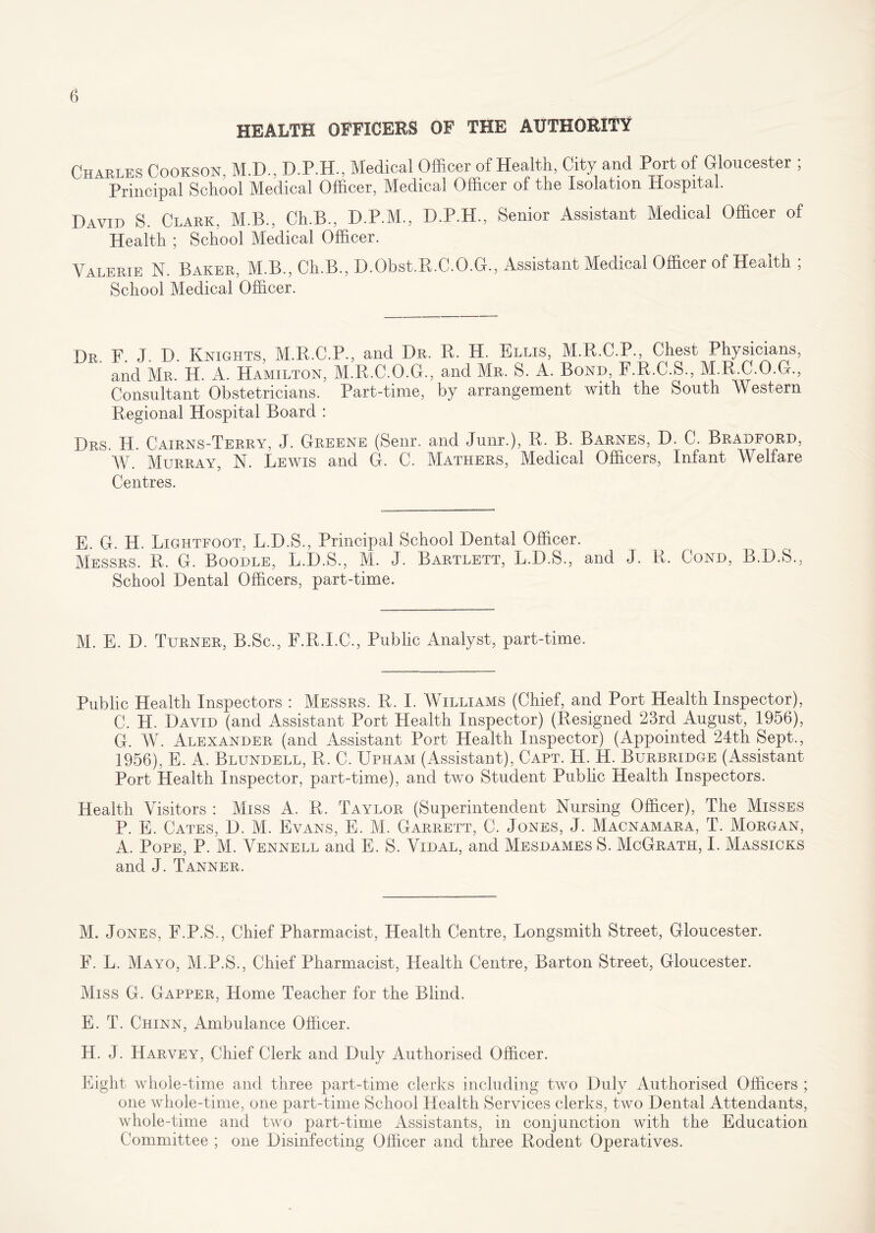 HEALTH OFFICERS OF THE AUTHORITY Charles Cookson, M.D., D.P.H., Medical Officer of Health, City and Port of Gloucester ; Principal School Medical Officer, Medical Officer of the Isolation Hospital. David S. Clark, M.B., Ch.B., D.P.M., D.P.H., Senior Assistant Medical Officer of Health ; School Medical Officer. Valerie N. Baker, M.B., Ch.B., D.Obst.R.C.O.G., Assistant Medical Officer of Health ; School Medical Officer. Dr F J D. Knights, M.R.C.P., and Dr. R. H. Ellis, M.R.C.P., Chest Physicians, and Mr. H. A. Hamilton, M.R.C.O.G., and Mr. S. A. Bond, F.R.C.S., M.R.C.O.G., Consultant Obstetricians. Part-time, by arrangement with the South Western Regional Hospital Board : Drs. H. Cairns-Terry, J. Greene (Senr. and Junr.), R. B. Barnes, D. C. Bradford, W. Murray, N. Lewis and G. C. Mathers, Medical Officers, Infant Welfare Centres. E. G. H. Lightfoot, L.D.S., Principal School Dental Officer. Messrs. R. G. Boodle, L.D.S., M. J. Bartlett, L.D.S., and J. R. Cond, B.D.S., School Dental Officers, part-time. M. E. D. Turner, B.Sc., F.R.I.C., Public Analyst, part-time. Public Health Inspectors : Messrs. R. I. Williams (Chief, and Port Health Inspector), C. H. David (and Assistant Port Health Inspector) (Resigned 23rd August, 1956), G. W. Alexander (and Assistant Port Health Inspector) (Appointed 24th Sept., 1956), E. A. Blundell, R. C. Upham (Assistant), Capt. H. H. Burbridge (Assistant Port Health Inspector, part-time), and two Student Public Health Inspectors. Health Visitors : Miss A. R. Taylor (Superintendent Nursing Officer), The Misses P. E. Cates, D. M. Evans, E. M. Garrett, C. Jones, J. Macnamara, T. Morgan, A. Pope, P. M. Vennell and E. S. Vidal, and Mesdames S. McGrath, I. Massicks and J. Tanner. M. Jones, F.P.S., Chief Pharmacist, Health Centre, Longsrnith Street, Gloucester. F. L. Mayo, M.P.S., Chief Pharmacist, Health Centre, Barton Street, Gloucester. Miss G. Gapper, Home Teacher for the Blind. E. T. Chinn, Ambulance Officer. H. J. Harvey, Chief Clerk and Duly Authorised Officer. Eight whole-time and three part-time clerks including two Duly Authorised Officers ; one whole-time, one part-time School Health Services clerks, two Dental Attendants, whole-time and two part-time Assistants, in conjunction with the Education Committee ; one Disinfecting Officer and three Rodent Operatives.