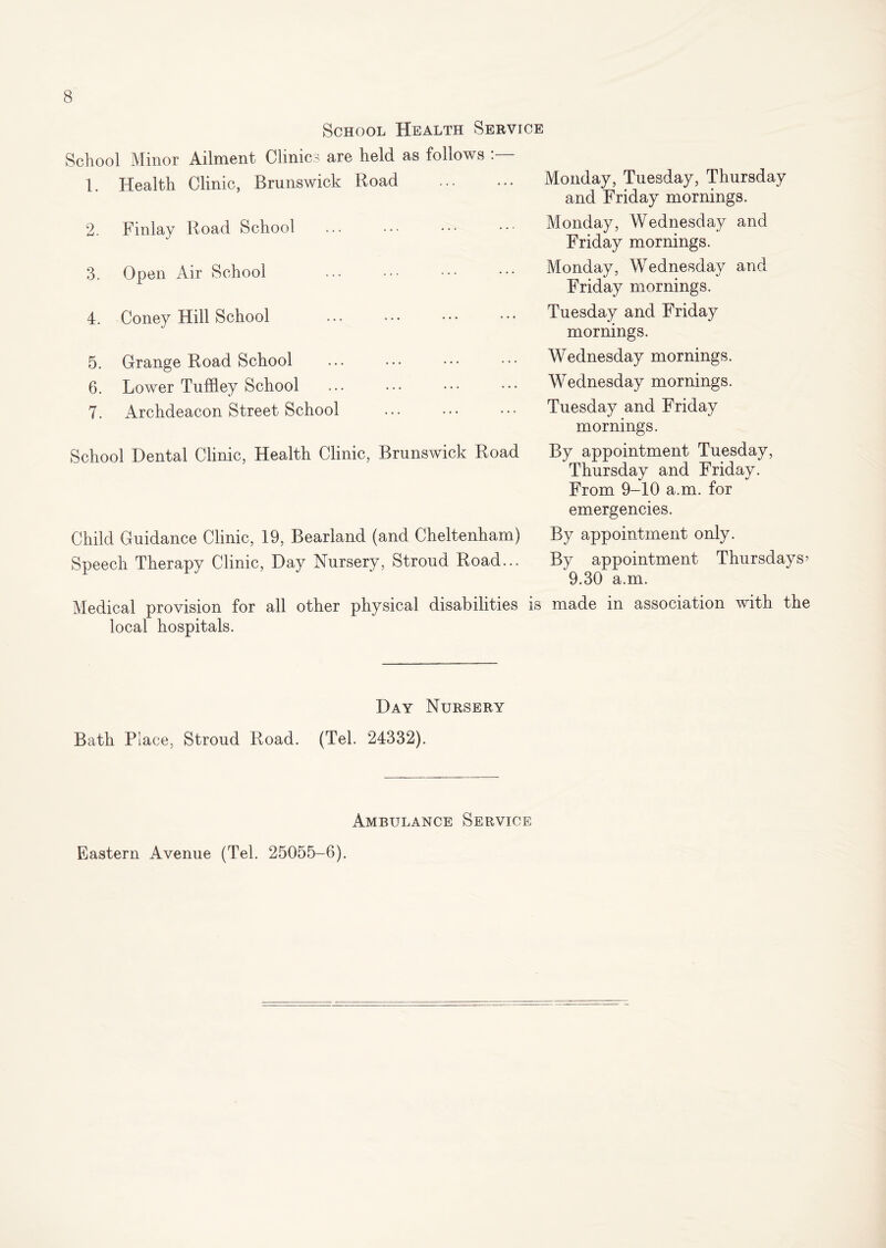 School Health Service School Minor Ailment Clinics are held as follows 1. Health Clinic, Brunswick Road Monday, Tuesday, Thursday and Friday mornings. 2. Finlay Road School Monday, Wednesday and Friday mornings. 3. Open Air School Monday, Wednesday and Friday mornings. 4. Coney Hill School Tuesday and Friday mornings. 5. Grange Road School Wednesday mornings. 6. Lower Tuffley School • Wednesday mornings. 7. Archdeacon Street School Tuesday and Friday mornings. School Dental Clinic, Health Clinic, Brunswick Road By appointment Tuesday, Thursday and Friday. From 9-10 a.m. for emergencies. Child Guidance Clinic, 19, Bearland (and Cheltenham) By appointment only. Speech Therapy Clinic, Day Nursery, Stroud Road... By appointment Thursdays? 9.30 a.m. Medical provision for all other physical disabilities is made in association with the local hospitals. Day Nursery Bath Place, Stroud Road. (Tel. 24332). Ambulance Service Eastern Avenue (Tel. 25055-6).