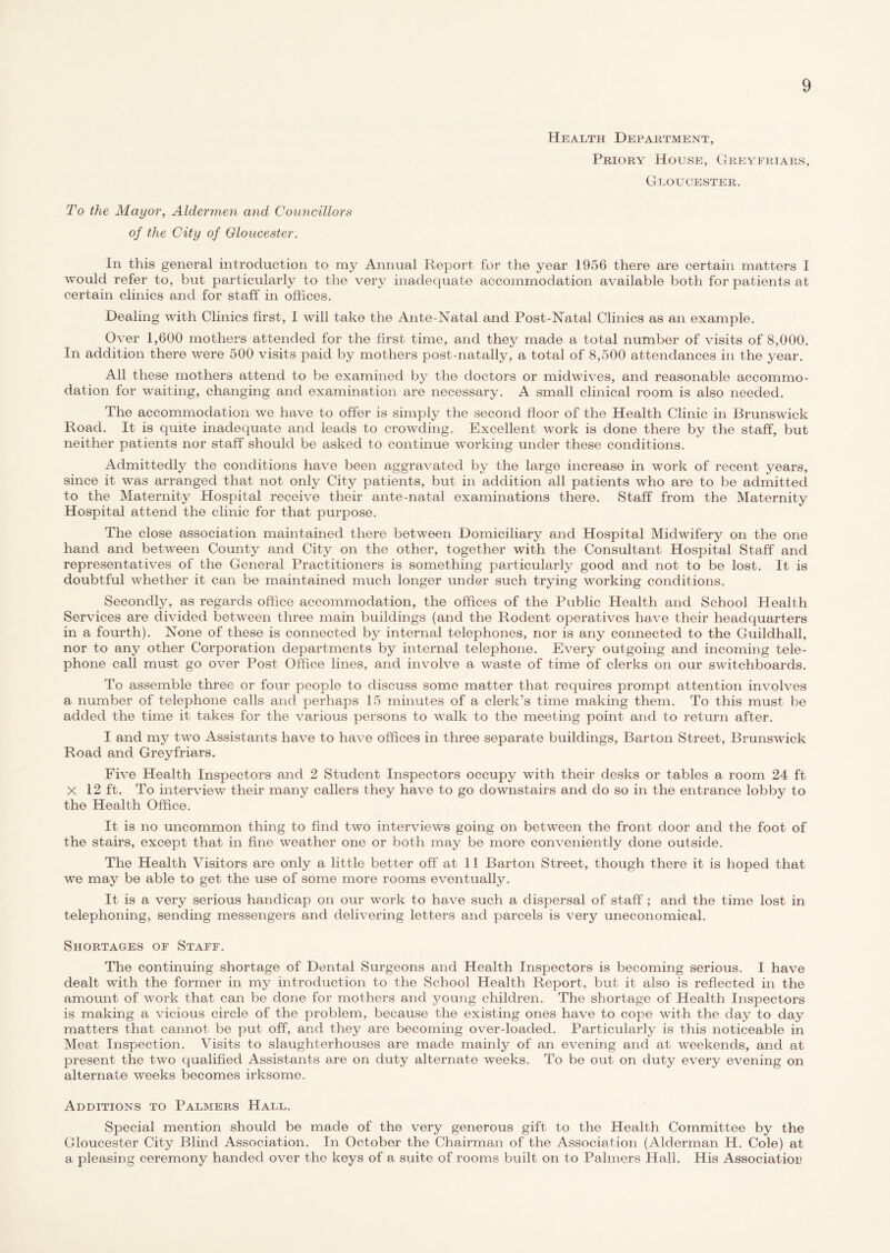 Health Department, Priory House, Greyfriars, Gloucester. To the Mayor, Alder?nen and Councillors of the City of Gloucester. In this general introduction to my Annual Report for the year 1956 there are certain matters I would refer to, but particularly to the very inadequate accommodation available both for patients at certain clinics and for staff in offices. Dealing with Clinics first, I will take the Ante-Natal and Post-Natal Clinics as an example. Over 1,600 mothers attended for the first time, and they made a total number of visits of 8,000. In addition there were 500 visits paid by mothers post-natally, a total of 8,500 attendances in the year. All these mothers attend to be examined by the doctors or midwives, and reasonable accommo- dation for waiting, changing and examination are necessary. A small clinical room is also needed. The accommodation we have to offer is simply the second floor of the Health Clinic in Brunswick Road. It is quite inadequate and leads to crowding. Excellent work is done there by the staff, but neither patients nor staff should be asked to continue working under these conditions. Admittedly the conditions have been aggravated by the large increase in work of recent years, since it was arranged that not only City patients, but in addition all patients who are to be admitted to the Maternity Hospital receive their ante-natal examinations there. Staff from the Maternity Hospital attend the clinic for that purpose. The close association maintained there between Domiciliary and Hospital Midwifery on the one hand and between County and City on the other, together with the Consultant Hospital Staff and representatives of the General Practitioners is something particularly good and not to be lost. It is doubtful whether it can be maintained much longer under such trying working conditions. Secondly, as regards office accommodation, the offices of the Public Health and School Health Services are divided between three main buildings (and the Rodent operatives have their headquarters in a fourth). None of these is connected by internal telephones, nor is any connected to the Guildhall, nor to any other Corporation departments by internal telephone. Every outgoing and incoming tele- phone call must go over Post Office lines, and involve a waste of time of clerks on our switchboards. To assemble three or four people to discuss some matter that requires prompt attention involves a number of telephone calls and perhaps 15 minutes of a clerk’s time making them. To this must be added the time it takes for the various persons to walk to the meeting point and to return after. I and my two Assistants have to have offices in three separate buildings, Barton Street, Brunswick Road and Greyfriars. Five Health Inspectors and 2 Student Inspectors occupy with their desks or tables a room 24 ft X 12 ft. To interview their many callers they have to go downstairs and do so in the entrance lobby to the Health Office. It is no uncommon thing to find two interviews going on between the front door and the foot of the stairs, except that in fine weather one or both may be more conveniently done outside. The Health Visitors are only a little better off at 11 Barton Street, though there it is hoped that we may be able to get the use of some more rooms eventually. It is a very serious handicap on our work to have such a dispersal of staff; and the time lost in telephoning, sending messengers and delivering letters and parcels is very uneconomical. Shortages of Staff. The continuing shortage of Dental Surgeons and Health Inspectors is becoming serious. I have dealt with the former in my introduction to the School Health Report, but it also is reflected in the amount of work that can be done for mothers and young children. The shortage of Health Inspectors is making a vicious circle of the problem, because the existing ones have to cope with the day to day matters that cannot be put off, and they are becoming over-loaded. Particularly is this noticeable in Meat Inspection. Visits to slaughterhouses are made mainly of an evening and at weekends, and at present the two qualified Assistants are on duty alternate weeks. To be out on duty every evening on alternate weeks becomes irksome. Additions to Palmers Hall. Special mention should be made of the very generous gift to the Health Committee by the Gloucester City Blind Association. In October the Chairman of the Association (Alderman H. Cole) at a pleasing ceremony handed over the keys of a suite of rooms built on to Palmers Hall. His Association