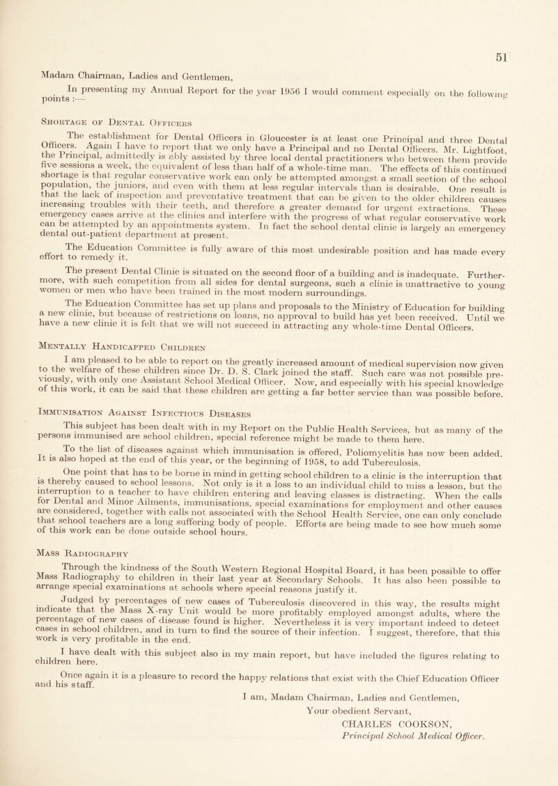 Madam Chairman, Ladies and Gentlemen, In presenting my Annual Report for the year 1956 I would comment especially on the points :— following Shortage of Dental Officers ^ie establishment for Dental Officers in Gloucester is at least one Principal and three Dental Officers. Again I have to report that we only have a Principal and no Dental Officers. Mr. Lightfoot, he Principal, admittedly is ably assisted by three local dental practitioners who between them provide five sessions a week, the equivalent of less than half of a whole-time man. The effects of this continued shortage is that regular conservative work can only be attempted amongst a small section of the school population, the juniors, and even with them at less regular intervals than is desirable. One result is that the lack of inspection and preventative treatment that can be given to the older children causes increasing troubles with their teeth, and therefore a greater demand for urgent extractions. These emergency cases arrive at the clinics and interfere with the progress of what regular conservative work can be attempted by an appointments system. In fact the school dental clinic is largely an emereencv dental out-patient department at present. 6 J The Education Committee is fully aware of this most undesirable position and has made everv effort to remedy it. J The piesent Dental Clinic is situated on the second floor of a building and is inadequate. Further- more, with such competition from all sides for dental surgeons, such a clinic is unattractive to young women or men who have been trained in the most modern surroundings. The Education Committee has set up plans and proposals to the Ministry of Education for building a new clinic, but because of restrictions on loans, no approval to build has yet been received. Until we ha\ e a new clinic it is felt that we will not succeed in attracting any whole-time Dental Officers. Mentally Handicapped Children , L pleased to be able to report on the greatly increased amount of medical supervision now given to the welfare of these children since Dr. D. S. Clark joined the staff. Such care was not possible pre- W1^h ?nly olie Assistant School Medical Officer. Now, and especially with his special knowledge of this work, it can be said that these children are getting a far better service than was possible before. Immunisation Against Infectious Diseases This subject has been dealt with in my Report on the Public Health Services, but as many of the pei sons immunised are school children, special reference might be made to them here. To the list of diseases against which immunisation is offered. Poliomyelitis has now been added. U 1S also hoped at the end of this year, or the beginning of 1958, to add Tuberculosis. . , e Point that has t o be borne in mind in getting school children to a clinic is the interruption that is hereby caused to school lessons. Not only is it a loss to an individual child to miss a lesson, but the interruption to a teacher to have children entering and leaving classes is distracting. When the calls or Dental and Minor Ailments, immunisations, special examinations for employment and other causes are considered, together with calls not associated with the School Health Service, one can only conclude that school tenchers are a long suffering body of people. Efforts are being made to see how much some of this work can be done outside school hours. Mass Radiography t\/t Through the kindness of the South Western Regional Hospital Board, it has been possible to offer ass Radiography to children in their last year at Secondary Schools. It has also been possible to arrange special examinations at schools where special reasons justify it. • a- ^uc^ec^ percentages of new cases of Tuberculosis discovered in this way, the results might m lca e the Mass X-ray Unit would be more profitably employed amongst adults, where the percen age o new cases of disease found is higher. Nevertheless it is very important indeed to detect cases m sc oo childien, and in turn to find the source of their infection. I suggest, therefore, that this work is very profitable in the end. childre w^^h this subject also in my main report, but have included the figures relating to Once again it is a pleasure to record the happy relations that exist with the Chief Education Officer and his staff. I am, Madam Chairman, Ladies and Gentlemen, Your obedient Servant, CHARLES COOKSON, Principal School Medical Officer.
