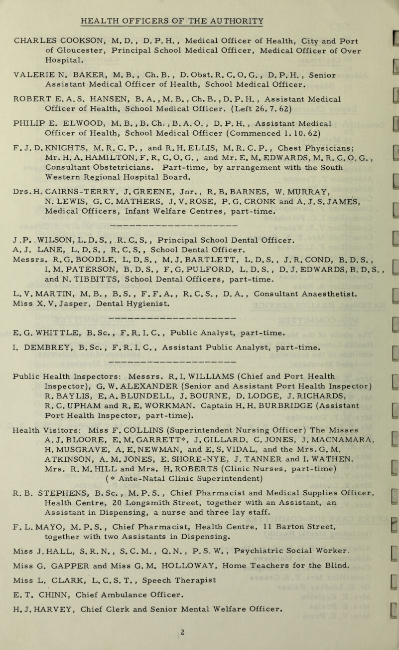 HEALTH OFFICERS OF THE AUTHORITY CHARLES COOKSON, M. D. , D. P. H. , Medical Officer of Health, City and Port of Gloucester, Principal School Medical Officer, Medical Officer of Over Hospital. VALERIE N. BAKER, M. B. , Ch. B. , D. Obst. R. C. O. G. , D.P.H., Senior Assistant Medical Officer of Health, School Medical Officer. ROBERT E, A. S. HANSEN, B. A. , M, B. , Ch. B. , D. P. H. , Assistant Medical Officer of Health, School Medical Officer. (Left 26. 7. 62) PHILIP E. ELWOOD, M. B. , B. Ch. , B. A. O, , D. P. H. , Assistant Medical Officer of Health, School Medical Officer (Commenced 1. 10. 62) F. J. D. KNIGHTS, M. R. C. P. , and R. H. ELLIS, M. R. C. P. , Chest Physicians; Mr. H. A. HAMILTON, F. R. C. O. G. , and Mr. E. M. EDWARDS, M. R. C. O. G. , Consultant Obstetricians. Part-time, by arrangement with the South Western Regional Hospital Board. Drs.H. CAIRNS-TERRY, J. GREENE, Jnr. , R. B. BARNES, W„ MURRAY, N. LEWIS, G. C. MATHERS, J. V. ROSE, P. G. CRONK and A. J. S. JAMES, Medical Officers, Infant Welfare Centres, part-time. J ,P. , WILSON, L. D. S„ , R.,C„ S. , Principal School Dental Officer. A. J. LANE, L. D. S. , R. C. S. , School Dental Officer. Messrs. R. G. BOODLE, L. D. S. , M. J. BARTLETT, L. D. S. , J. R. COND, B. D. S. , I. M. PATERSON, B. D. S. , F.G. PULFORD, L. D. S. , D. J. EDWARDS, B. D. S. , and N. TIBBITTS, School Dental Officers, part-time. L. V. MARTIN, M. B. , B.S. , F.F.A. , R. C.S., D. A. , Consultant Anaesthetist. Miss X. V. Jasper, Dental Hygienist. E. G. WHITTLE, B. Sc. , F. R. I. C. , Public Analyst, part-time. I. DEMBREY, B. Sc. , F. R. I. C. , Assistant Public Analyst, part-time. Public Health Inspectors: Messrs. R. I. WILLIAMS (Chief and Port Health Inspector), G. W. ALEXANDER (Senior and Assistant Port Health Inspector) R. BAY LIS, E. A. BLUNDELL, J. BOURNE, D. LODGE, J. RICHARDS, R. C. UPHAM and R. E. WORKMAN. Captain H. H. BURBRIDGE (Assistant Port Health Inspector, part-time). Health Visitors: Miss F. COLLINS (Superintendent Nursing Officer) The Misses A. J.BLOORE, E. M. GARRETT*, J. GILLARD, C. JONES, J. MACNAMARA, H. MUSGRAVE, A. E. NEWMAN, and E. S. VIDAL, and the Mrs. G. M. ATKINSON, A. M. JONES, E. SHORE-NYE, J. TANNER and I. WATHEN. Mrs. R. M. HILL and Mrs. H. ROBERTS (Clinic Nurses, part-time) (* Ante-Natal Clinic Superintendent) R. B. STEPHENS, B. Sc. , M. P. S. , Chief Pharmacist and Medical Supplies Officer, Health Centre, 20 Longsmith Street, together with an Assistant, an Assistant in Dispensing, a nurse and three lay staff. F. L. MAYO, M. P. S. , Chief Pharmacist, Health Centre, 11 Barton Street, tpgether with two Assistants in Dispensing. Miss J. HALL, S. R. N. , S. C. M. , Q. N. , P. S, W. , Psychiatric Social Worker. Miss G. GAPPER and Miss G. M. HOLLOWAY, Home Teachers for the Blind. Miss L. CLARK, L. C. S. T. , Speech Therapist E. T. CHINN, Chief Ambulance Officer. H. J. HARVEY, Chief Clerk and Senior Mental Welfare Officer.