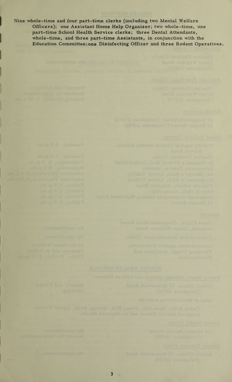 Nine whole-time and four part-time clerks (including two Mental Welfare Officers); one Assistant Home Help Organiser; two whole-time, one part-time School Health Service clerks; three Dental Attendants, whole-time, and three part-time Assistants, in conjunction with the Education Committee;one Disinfecting Officer and three Rodent Operatives.