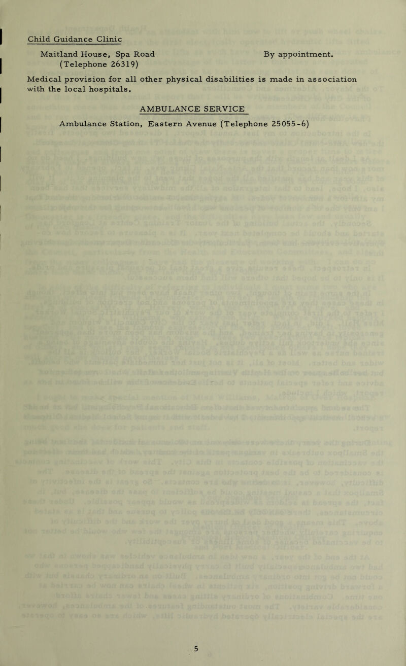 Child Guidance Clinic Maitland House, Spa Road By appointment. (Telephone 26319) Medical provision for all other physical disabilities is made in association with the local hospitals. AMBULANCE SERVICE Ambulance Station, Eastern Avenue (Telephone 25 055-6)