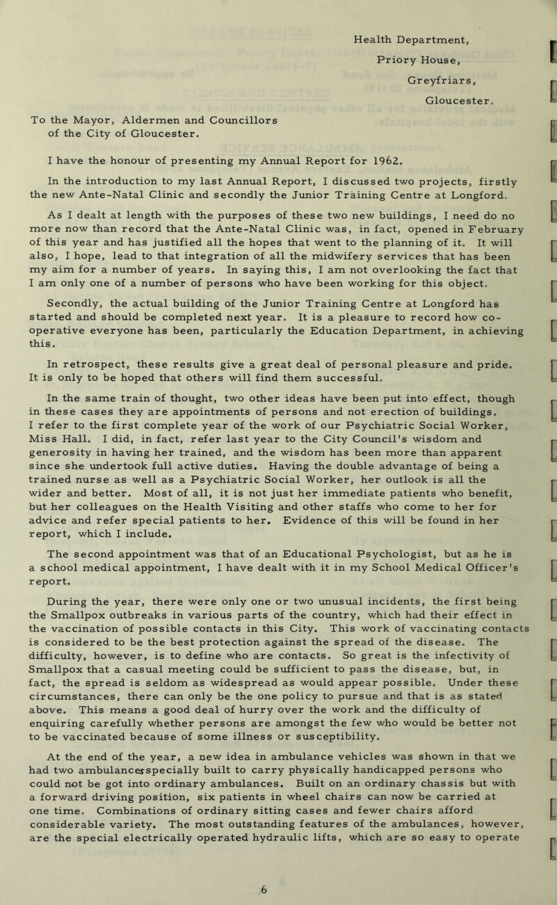 To the Mayor, Aldermen and Councillors of the City of Gloucester. Health Department, Priory House, Greyfriars, Gloucester. I have the honour of presenting my Annual Report for 1962. In the introduction to my last Annual Report, I discussed two projects, firstly the new Ante-Natal Clinic and secondly the Junior Training Centre at Longford. As I dealt at length with the purposes of these two new buildings, I need do no more now than record that the Ante-Natal Clinic was, in fact, opened in February of this year and has justified all the hopes that went to the planning of it. It will also, I hope, lead to that integration of all the midwifery services that has been my aim for a number of years. In saying this, I am not overlooking the fact that I am only one of a number of persons who have been working for this object. Secondly, the actual building of the Junior Training Centre at Longford has started and should be completed next year. It is a pleasure to record how co- operative everyone has been, particularly the Education Department, in achieving this. In retrospect, these results give a great deal of personal pleasure and pride. It is only to be hoped that others will find them successful. In the same train of thought, two other ideas have been put into effect, though in these cases they are appointments of persons and not erection of buildings. I refer to the first complete year of the work of our Psychiatric Social Worker, Miss Hall. I did, in fact, refer last year to the City Council's wisdom and generosity in having her trained, and the wisdom has been more than apparent since she undertook full active duties. Having the double advantage of being a trained nurse as well as a Psychiatric Social Worker, her outlook is all the wider and better. Most of all, it is not just her immediate patients who benefit, but her colleagues on the Health Visiting and other staffs who come to her for advice and refer special patients to her. Evidence of this will be found in her report, which I include. The second appointment was that of an Educational Psychologist, but as he is a school medical appointment, I have dealt with it in my School Medical Officer's report. During the year, there were only one or two unusual incidents, the first being the Smallpox outbreaks in various parts of the country, which had their effect in the vaccination of possible contacts in this City. This work of vaccinating contacts is considered to be the best protection against the spread of the disease. The difficulty, however, is to define who are contacts. So great is the infectivity of Smallpox that a casual meeting could be sufficient to pass the disease, but, in fact, the spread is seldom as widespread as would appear possible. Under these circumstances, there can only be the one policy to pursue and that is as stated above. This means a good deal of hurry over the work and the difficulty of enquiring carefully whether persons are amongst the few who would be better not to be vaccinated because of some illness or susceptibility. At the end of the year, a new idea in ambulance vehicles was shown in that we had two ambulancesspecially built to carry physically handicapped persons who could not be got into ordinary ambulances. Built on an ordinary chassis but with a forward driving position, six patients in wheel chairs can now be carried at one time. Combinations of ordinary sitting cases and fewer chairs afford considerable variety. The most outstanding features of the ambulances, however, are the special electrically operated hydraulic lifts, which are so easy to operate